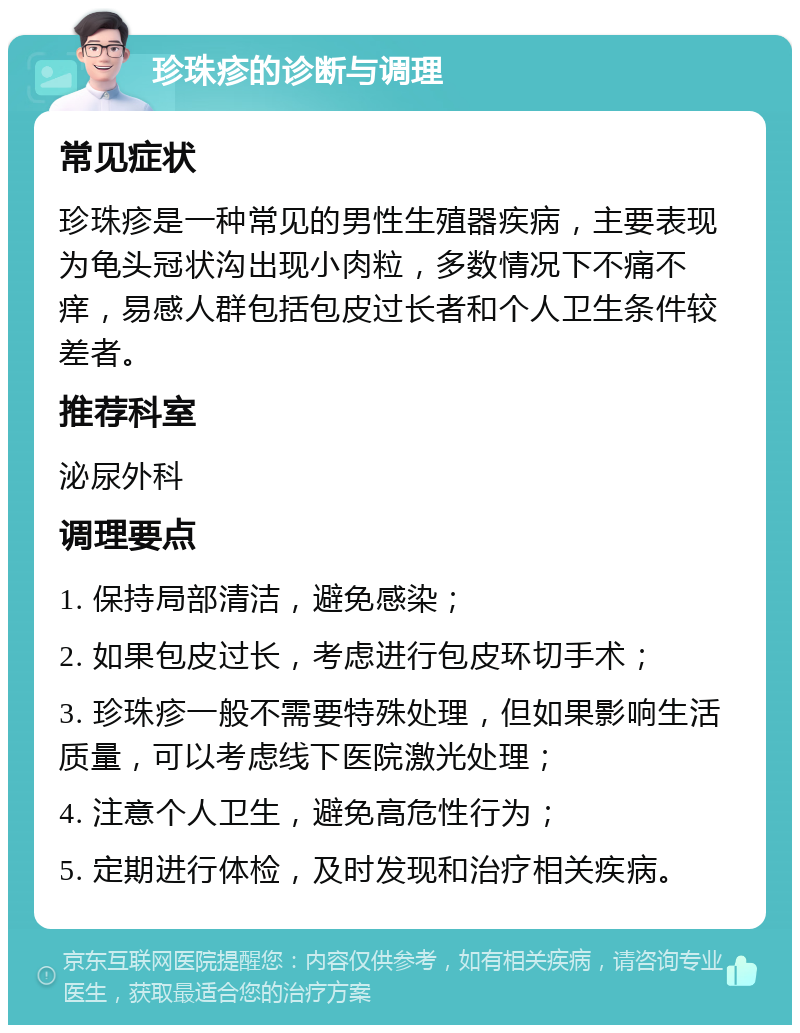 珍珠疹的诊断与调理 常见症状 珍珠疹是一种常见的男性生殖器疾病，主要表现为龟头冠状沟出现小肉粒，多数情况下不痛不痒，易感人群包括包皮过长者和个人卫生条件较差者。 推荐科室 泌尿外科 调理要点 1. 保持局部清洁，避免感染； 2. 如果包皮过长，考虑进行包皮环切手术； 3. 珍珠疹一般不需要特殊处理，但如果影响生活质量，可以考虑线下医院激光处理； 4. 注意个人卫生，避免高危性行为； 5. 定期进行体检，及时发现和治疗相关疾病。