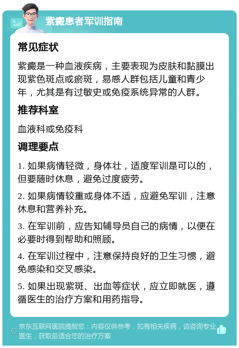 紫癜患者军训指南 常见症状 紫癜是一种血液疾病，主要表现为皮肤和黏膜出现紫色斑点或瘀斑，易感人群包括儿童和青少年，尤其是有过敏史或免疫系统异常的人群。 推荐科室 血液科或免疫科 调理要点 1. 如果病情轻微，身体壮，适度军训是可以的，但要随时休息，避免过度疲劳。 2. 如果病情较重或身体不适，应避免军训，注意休息和营养补充。 3. 在军训前，应告知辅导员自己的病情，以便在必要时得到帮助和照顾。 4. 在军训过程中，注意保持良好的卫生习惯，避免感染和交叉感染。 5. 如果出现紫斑、出血等症状，应立即就医，遵循医生的治疗方案和用药指导。