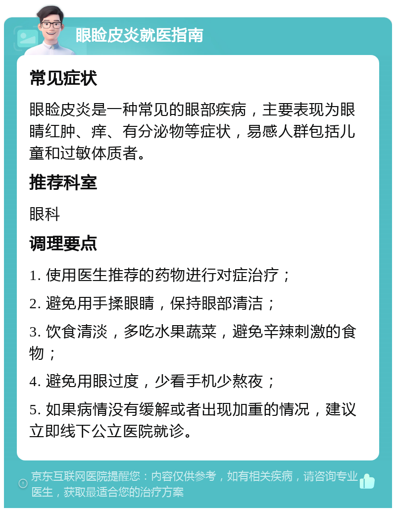 眼睑皮炎就医指南 常见症状 眼睑皮炎是一种常见的眼部疾病，主要表现为眼睛红肿、痒、有分泌物等症状，易感人群包括儿童和过敏体质者。 推荐科室 眼科 调理要点 1. 使用医生推荐的药物进行对症治疗； 2. 避免用手揉眼睛，保持眼部清洁； 3. 饮食清淡，多吃水果蔬菜，避免辛辣刺激的食物； 4. 避免用眼过度，少看手机少熬夜； 5. 如果病情没有缓解或者出现加重的情况，建议立即线下公立医院就诊。