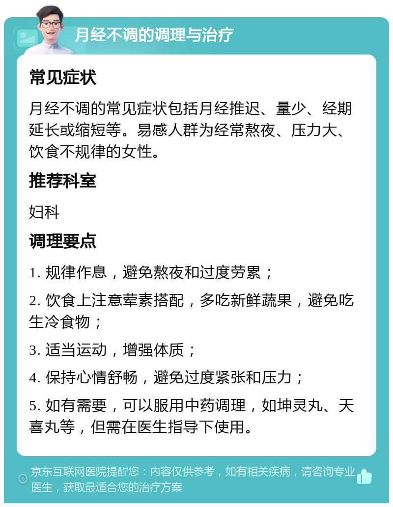 月经不调的调理与治疗 常见症状 月经不调的常见症状包括月经推迟、量少、经期延长或缩短等。易感人群为经常熬夜、压力大、饮食不规律的女性。 推荐科室 妇科 调理要点 1. 规律作息，避免熬夜和过度劳累； 2. 饮食上注意荤素搭配，多吃新鲜蔬果，避免吃生冷食物； 3. 适当运动，增强体质； 4. 保持心情舒畅，避免过度紧张和压力； 5. 如有需要，可以服用中药调理，如坤灵丸、天喜丸等，但需在医生指导下使用。