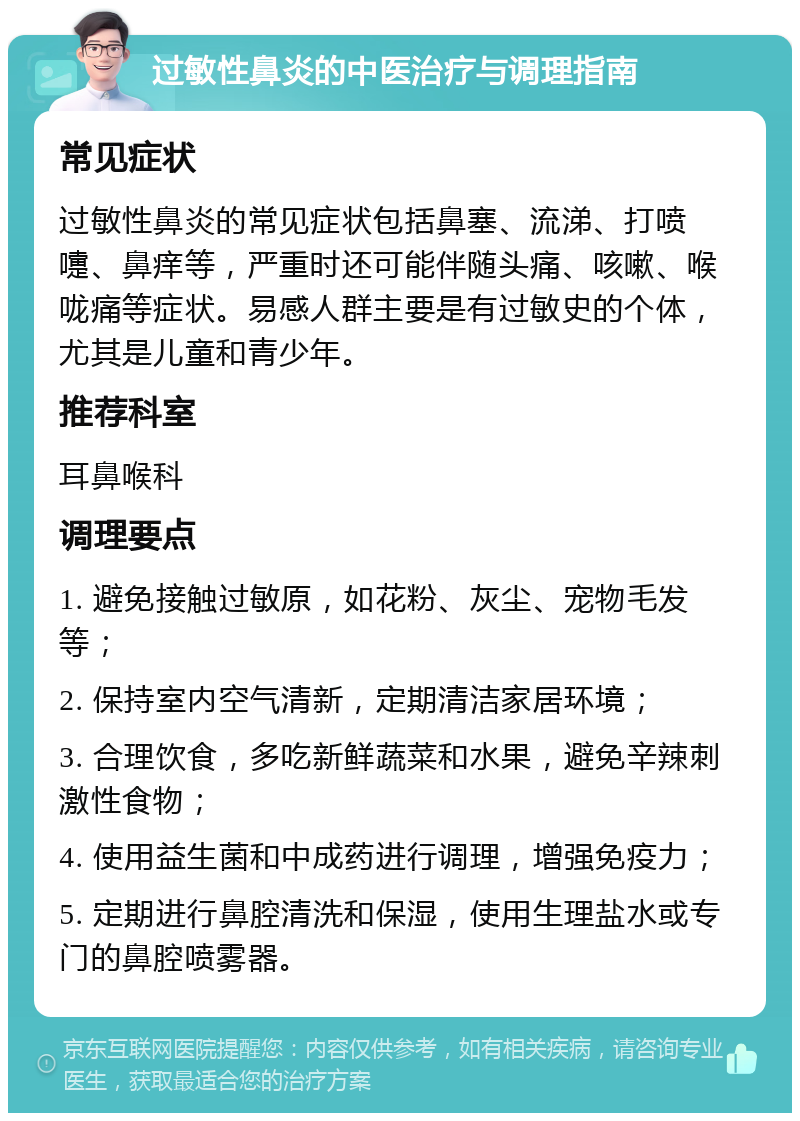 过敏性鼻炎的中医治疗与调理指南 常见症状 过敏性鼻炎的常见症状包括鼻塞、流涕、打喷嚏、鼻痒等，严重时还可能伴随头痛、咳嗽、喉咙痛等症状。易感人群主要是有过敏史的个体，尤其是儿童和青少年。 推荐科室 耳鼻喉科 调理要点 1. 避免接触过敏原，如花粉、灰尘、宠物毛发等； 2. 保持室内空气清新，定期清洁家居环境； 3. 合理饮食，多吃新鲜蔬菜和水果，避免辛辣刺激性食物； 4. 使用益生菌和中成药进行调理，增强免疫力； 5. 定期进行鼻腔清洗和保湿，使用生理盐水或专门的鼻腔喷雾器。