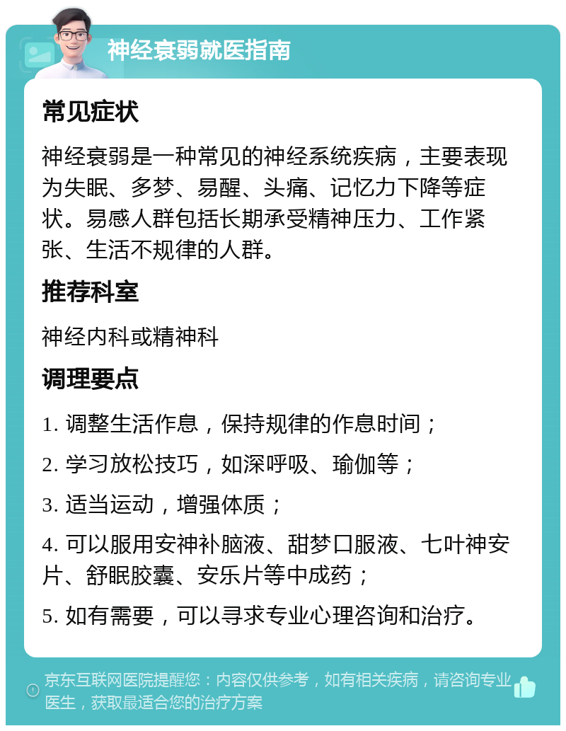 神经衰弱就医指南 常见症状 神经衰弱是一种常见的神经系统疾病，主要表现为失眠、多梦、易醒、头痛、记忆力下降等症状。易感人群包括长期承受精神压力、工作紧张、生活不规律的人群。 推荐科室 神经内科或精神科 调理要点 1. 调整生活作息，保持规律的作息时间； 2. 学习放松技巧，如深呼吸、瑜伽等； 3. 适当运动，增强体质； 4. 可以服用安神补脑液、甜梦口服液、七叶神安片、舒眠胶囊、安乐片等中成药； 5. 如有需要，可以寻求专业心理咨询和治疗。