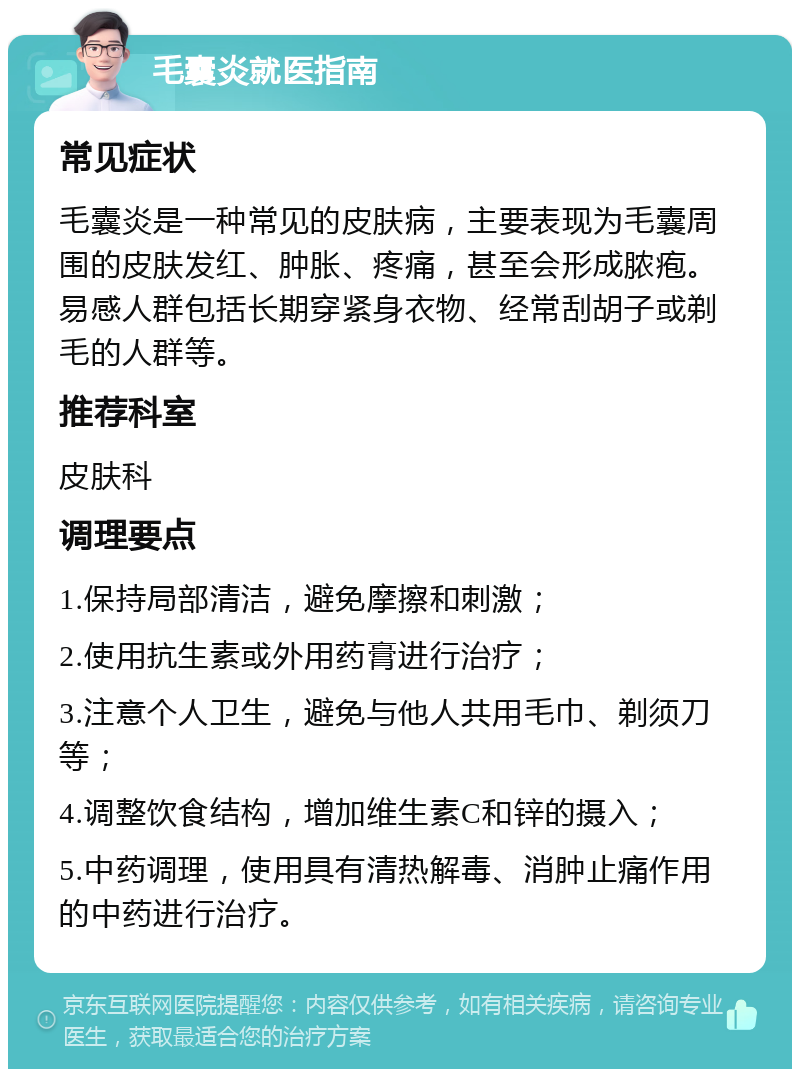 毛囊炎就医指南 常见症状 毛囊炎是一种常见的皮肤病，主要表现为毛囊周围的皮肤发红、肿胀、疼痛，甚至会形成脓疱。易感人群包括长期穿紧身衣物、经常刮胡子或剃毛的人群等。 推荐科室 皮肤科 调理要点 1.保持局部清洁，避免摩擦和刺激； 2.使用抗生素或外用药膏进行治疗； 3.注意个人卫生，避免与他人共用毛巾、剃须刀等； 4.调整饮食结构，增加维生素C和锌的摄入； 5.中药调理，使用具有清热解毒、消肿止痛作用的中药进行治疗。