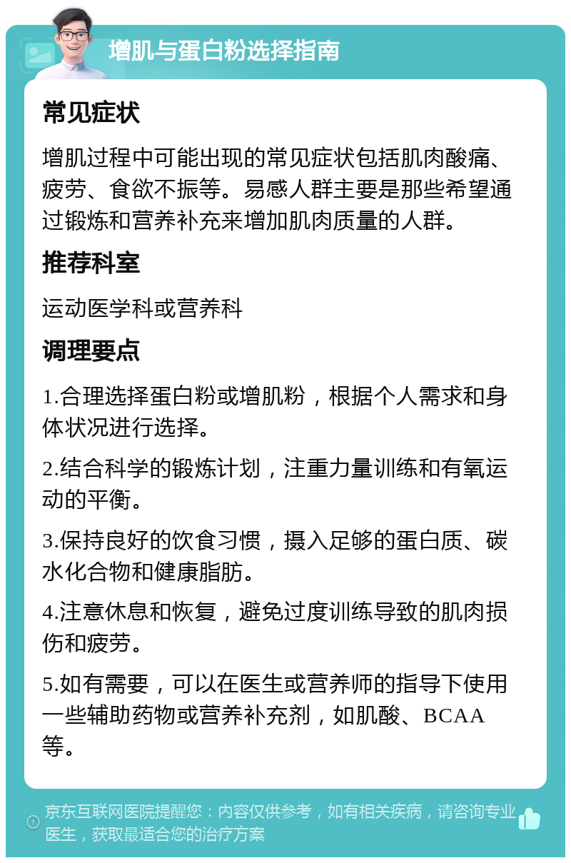 增肌与蛋白粉选择指南 常见症状 增肌过程中可能出现的常见症状包括肌肉酸痛、疲劳、食欲不振等。易感人群主要是那些希望通过锻炼和营养补充来增加肌肉质量的人群。 推荐科室 运动医学科或营养科 调理要点 1.合理选择蛋白粉或增肌粉，根据个人需求和身体状况进行选择。 2.结合科学的锻炼计划，注重力量训练和有氧运动的平衡。 3.保持良好的饮食习惯，摄入足够的蛋白质、碳水化合物和健康脂肪。 4.注意休息和恢复，避免过度训练导致的肌肉损伤和疲劳。 5.如有需要，可以在医生或营养师的指导下使用一些辅助药物或营养补充剂，如肌酸、BCAA等。