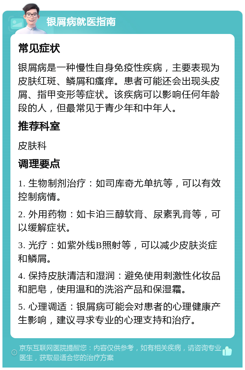 银屑病就医指南 常见症状 银屑病是一种慢性自身免疫性疾病，主要表现为皮肤红斑、鳞屑和瘙痒。患者可能还会出现头皮屑、指甲变形等症状。该疾病可以影响任何年龄段的人，但最常见于青少年和中年人。 推荐科室 皮肤科 调理要点 1. 生物制剂治疗：如司库奇尤单抗等，可以有效控制病情。 2. 外用药物：如卡泊三醇软膏、尿素乳膏等，可以缓解症状。 3. 光疗：如紫外线B照射等，可以减少皮肤炎症和鳞屑。 4. 保持皮肤清洁和湿润：避免使用刺激性化妆品和肥皂，使用温和的洗浴产品和保湿霜。 5. 心理调适：银屑病可能会对患者的心理健康产生影响，建议寻求专业的心理支持和治疗。