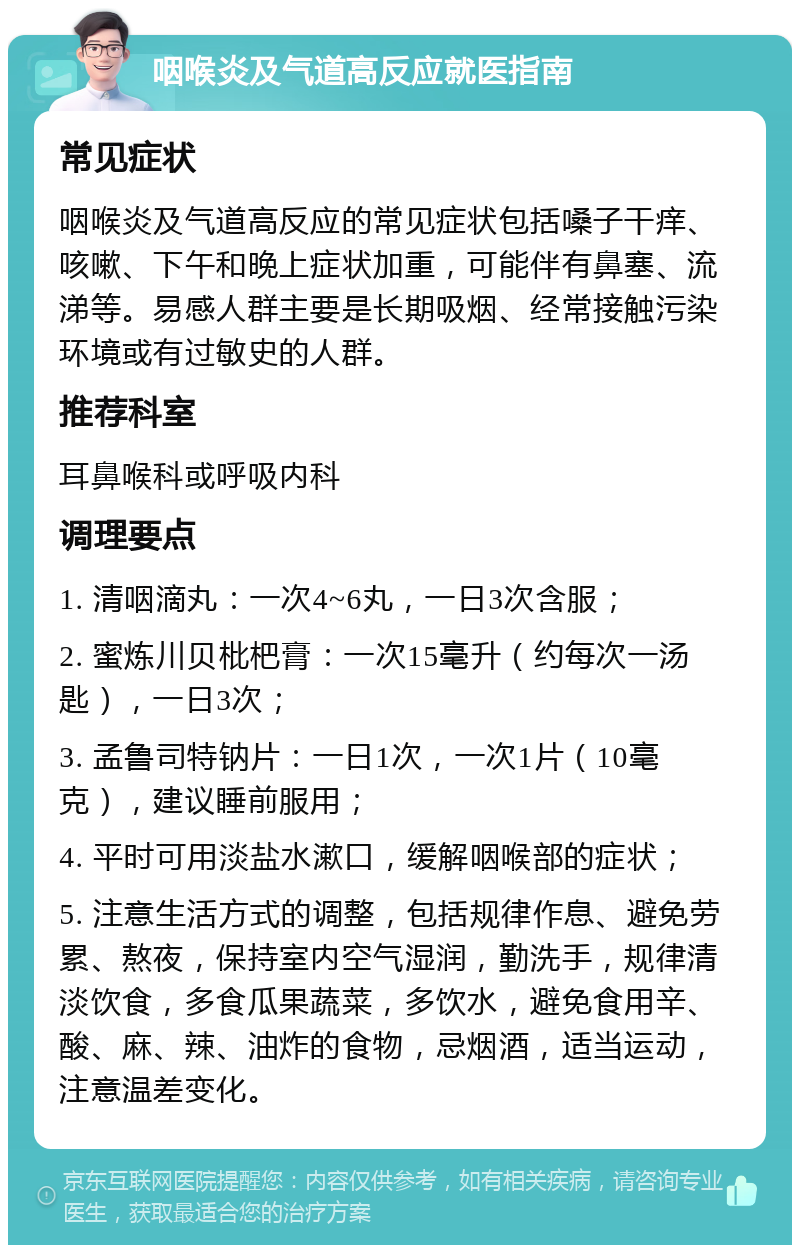 咽喉炎及气道高反应就医指南 常见症状 咽喉炎及气道高反应的常见症状包括嗓子干痒、咳嗽、下午和晚上症状加重，可能伴有鼻塞、流涕等。易感人群主要是长期吸烟、经常接触污染环境或有过敏史的人群。 推荐科室 耳鼻喉科或呼吸内科 调理要点 1. 清咽滴丸：一次4~6丸，一日3次含服； 2. 蜜炼川贝枇杷膏：一次15毫升（约每次一汤匙），一日3次； 3. 孟鲁司特钠片：一日1次，一次1片（10毫克），建议睡前服用； 4. 平时可用淡盐水漱口，缓解咽喉部的症状； 5. 注意生活方式的调整，包括规律作息、避免劳累、熬夜，保持室内空气湿润，勤洗手，规律清淡饮食，多食瓜果蔬菜，多饮水，避免食用辛、酸、麻、辣、油炸的食物，忌烟酒，适当运动，注意温差变化。