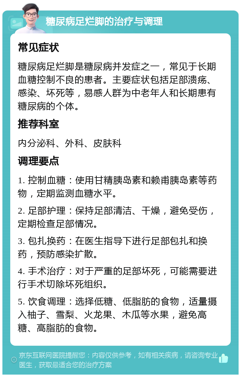 糖尿病足烂脚的治疗与调理 常见症状 糖尿病足烂脚是糖尿病并发症之一，常见于长期血糖控制不良的患者。主要症状包括足部溃疡、感染、坏死等，易感人群为中老年人和长期患有糖尿病的个体。 推荐科室 内分泌科、外科、皮肤科 调理要点 1. 控制血糖：使用甘精胰岛素和赖甫胰岛素等药物，定期监测血糖水平。 2. 足部护理：保持足部清洁、干燥，避免受伤，定期检查足部情况。 3. 包扎换药：在医生指导下进行足部包扎和换药，预防感染扩散。 4. 手术治疗：对于严重的足部坏死，可能需要进行手术切除坏死组织。 5. 饮食调理：选择低糖、低脂肪的食物，适量摄入柚子、雪梨、火龙果、木瓜等水果，避免高糖、高脂肪的食物。