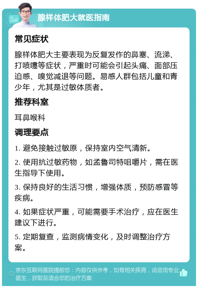 腺样体肥大就医指南 常见症状 腺样体肥大主要表现为反复发作的鼻塞、流涕、打喷嚏等症状，严重时可能会引起头痛、面部压迫感、嗅觉减退等问题。易感人群包括儿童和青少年，尤其是过敏体质者。 推荐科室 耳鼻喉科 调理要点 1. 避免接触过敏原，保持室内空气清新。 2. 使用抗过敏药物，如孟鲁司特咀嚼片，需在医生指导下使用。 3. 保持良好的生活习惯，增强体质，预防感冒等疾病。 4. 如果症状严重，可能需要手术治疗，应在医生建议下进行。 5. 定期复查，监测病情变化，及时调整治疗方案。