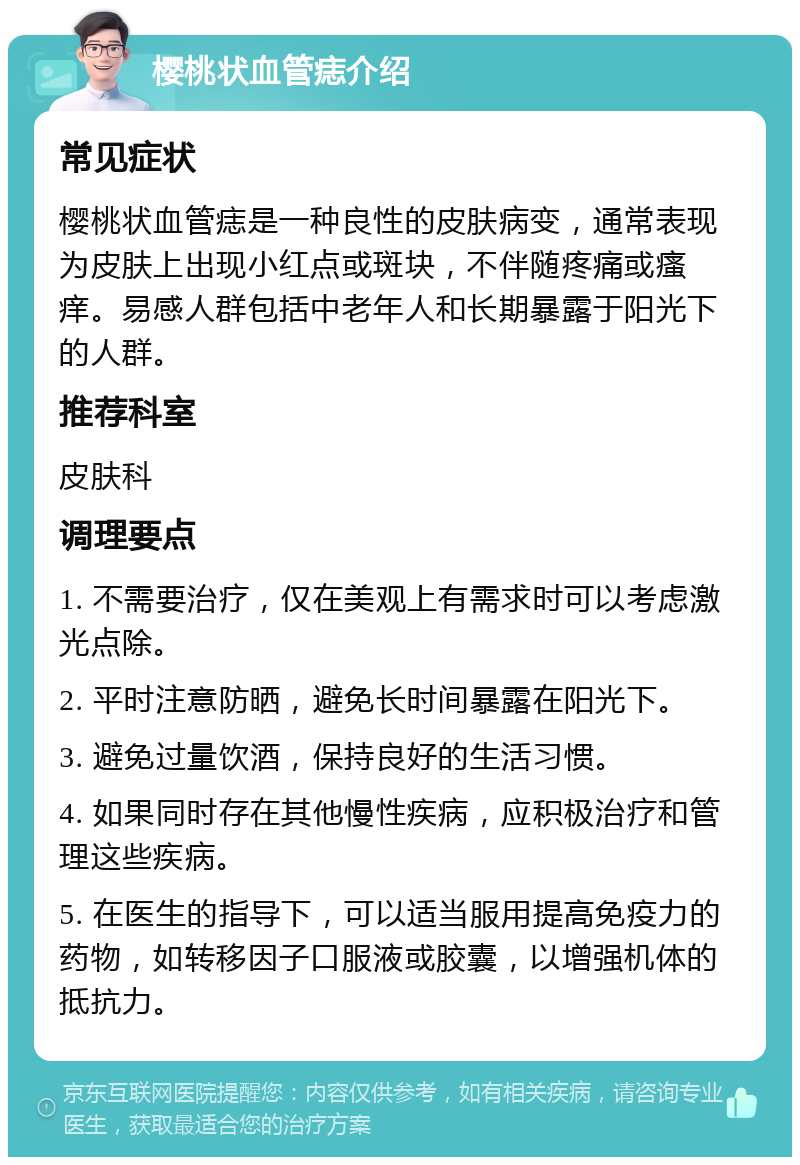 樱桃状血管痣介绍 常见症状 樱桃状血管痣是一种良性的皮肤病变，通常表现为皮肤上出现小红点或斑块，不伴随疼痛或瘙痒。易感人群包括中老年人和长期暴露于阳光下的人群。 推荐科室 皮肤科 调理要点 1. 不需要治疗，仅在美观上有需求时可以考虑激光点除。 2. 平时注意防晒，避免长时间暴露在阳光下。 3. 避免过量饮酒，保持良好的生活习惯。 4. 如果同时存在其他慢性疾病，应积极治疗和管理这些疾病。 5. 在医生的指导下，可以适当服用提高免疫力的药物，如转移因子口服液或胶囊，以增强机体的抵抗力。