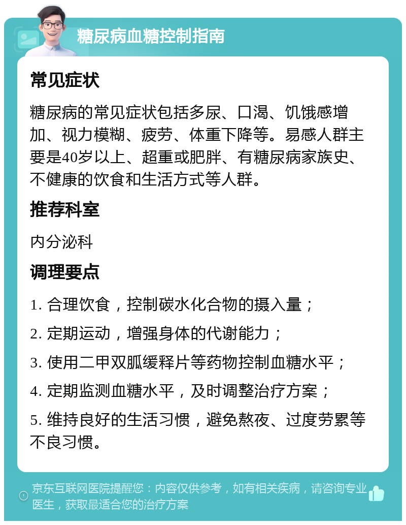 糖尿病血糖控制指南 常见症状 糖尿病的常见症状包括多尿、口渴、饥饿感增加、视力模糊、疲劳、体重下降等。易感人群主要是40岁以上、超重或肥胖、有糖尿病家族史、不健康的饮食和生活方式等人群。 推荐科室 内分泌科 调理要点 1. 合理饮食，控制碳水化合物的摄入量； 2. 定期运动，增强身体的代谢能力； 3. 使用二甲双胍缓释片等药物控制血糖水平； 4. 定期监测血糖水平，及时调整治疗方案； 5. 维持良好的生活习惯，避免熬夜、过度劳累等不良习惯。