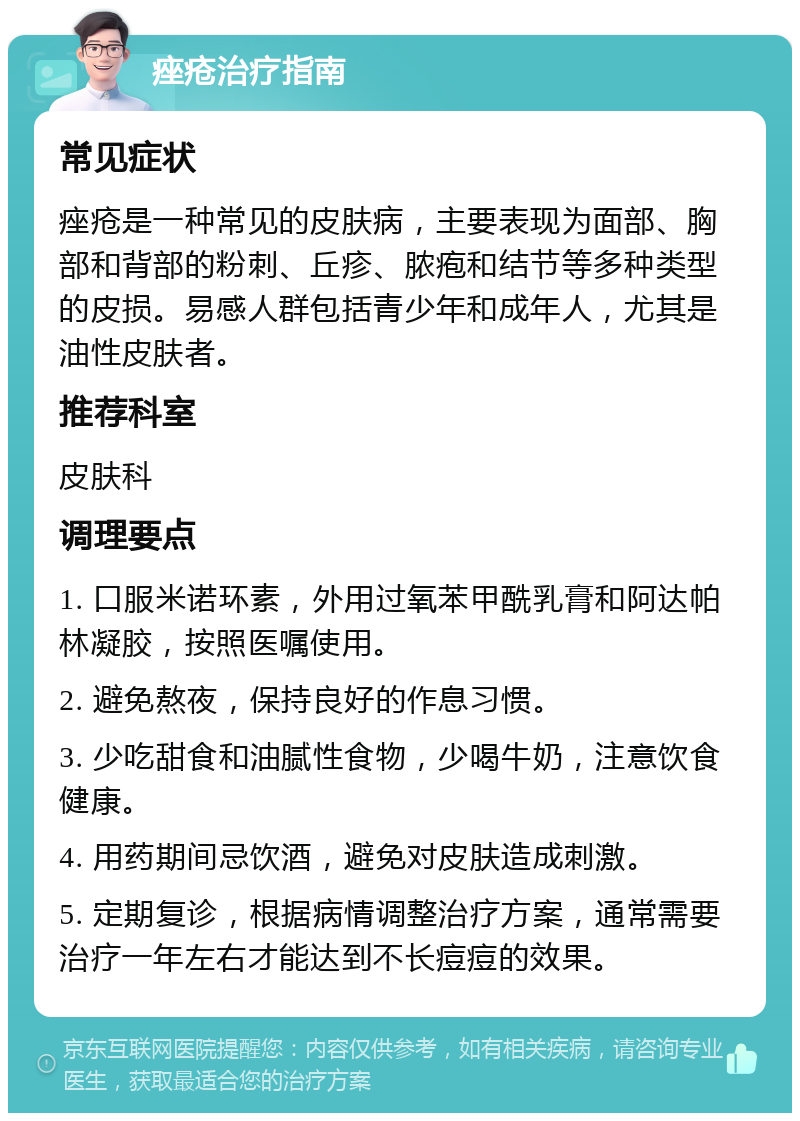 痤疮治疗指南 常见症状 痤疮是一种常见的皮肤病，主要表现为面部、胸部和背部的粉刺、丘疹、脓疱和结节等多种类型的皮损。易感人群包括青少年和成年人，尤其是油性皮肤者。 推荐科室 皮肤科 调理要点 1. 口服米诺环素，外用过氧苯甲酰乳膏和阿达帕林凝胶，按照医嘱使用。 2. 避免熬夜，保持良好的作息习惯。 3. 少吃甜食和油腻性食物，少喝牛奶，注意饮食健康。 4. 用药期间忌饮酒，避免对皮肤造成刺激。 5. 定期复诊，根据病情调整治疗方案，通常需要治疗一年左右才能达到不长痘痘的效果。