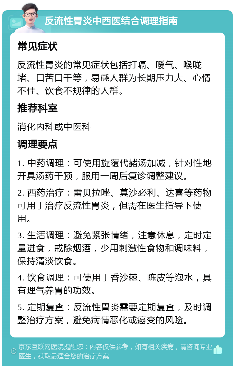 反流性胃炎中西医结合调理指南 常见症状 反流性胃炎的常见症状包括打嗝、嗳气、喉咙堵、口苦口干等，易感人群为长期压力大、心情不佳、饮食不规律的人群。 推荐科室 消化内科或中医科 调理要点 1. 中药调理：可使用旋覆代赭汤加减，针对性地开具汤药干预，服用一周后复诊调整建议。 2. 西药治疗：雷贝拉唑、莫沙必利、达喜等药物可用于治疗反流性胃炎，但需在医生指导下使用。 3. 生活调理：避免紧张情绪，注意休息，定时定量进食，戒除烟酒，少用刺激性食物和调味料，保持清淡饮食。 4. 饮食调理：可使用丁香沙棘、陈皮等泡水，具有理气养胃的功效。 5. 定期复查：反流性胃炎需要定期复查，及时调整治疗方案，避免病情恶化或癌变的风险。