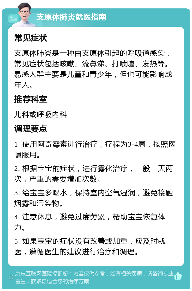 支原体肺炎就医指南 常见症状 支原体肺炎是一种由支原体引起的呼吸道感染，常见症状包括咳嗽、流鼻涕、打喷嚏、发热等。易感人群主要是儿童和青少年，但也可能影响成年人。 推荐科室 儿科或呼吸内科 调理要点 1. 使用阿奇霉素进行治疗，疗程为3-4周，按照医嘱服用。 2. 根据宝宝的症状，进行雾化治疗，一般一天两次，严重的需要增加次数。 3. 给宝宝多喝水，保持室内空气湿润，避免接触烟雾和污染物。 4. 注意休息，避免过度劳累，帮助宝宝恢复体力。 5. 如果宝宝的症状没有改善或加重，应及时就医，遵循医生的建议进行治疗和调理。