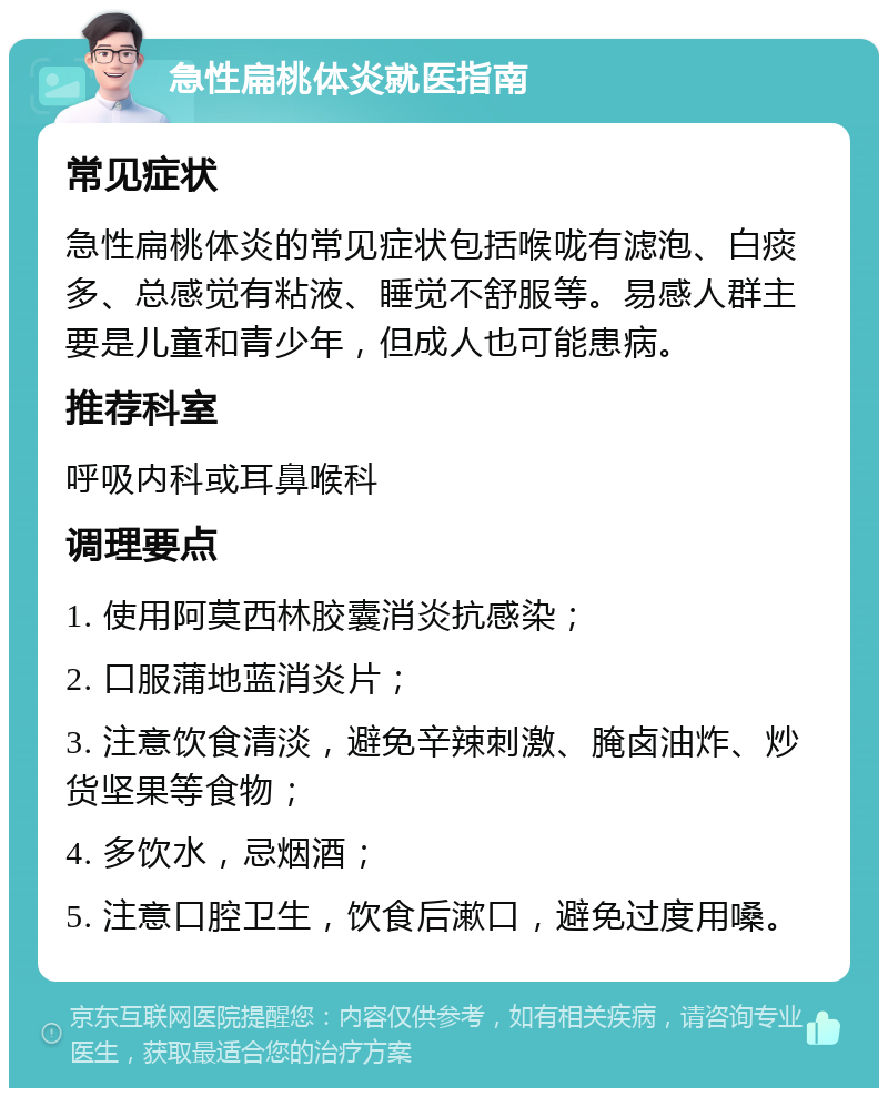 急性扁桃体炎就医指南 常见症状 急性扁桃体炎的常见症状包括喉咙有滤泡、白痰多、总感觉有粘液、睡觉不舒服等。易感人群主要是儿童和青少年，但成人也可能患病。 推荐科室 呼吸内科或耳鼻喉科 调理要点 1. 使用阿莫西林胶囊消炎抗感染； 2. 口服蒲地蓝消炎片； 3. 注意饮食清淡，避免辛辣刺激、腌卤油炸、炒货坚果等食物； 4. 多饮水，忌烟酒； 5. 注意口腔卫生，饮食后漱口，避免过度用嗓。