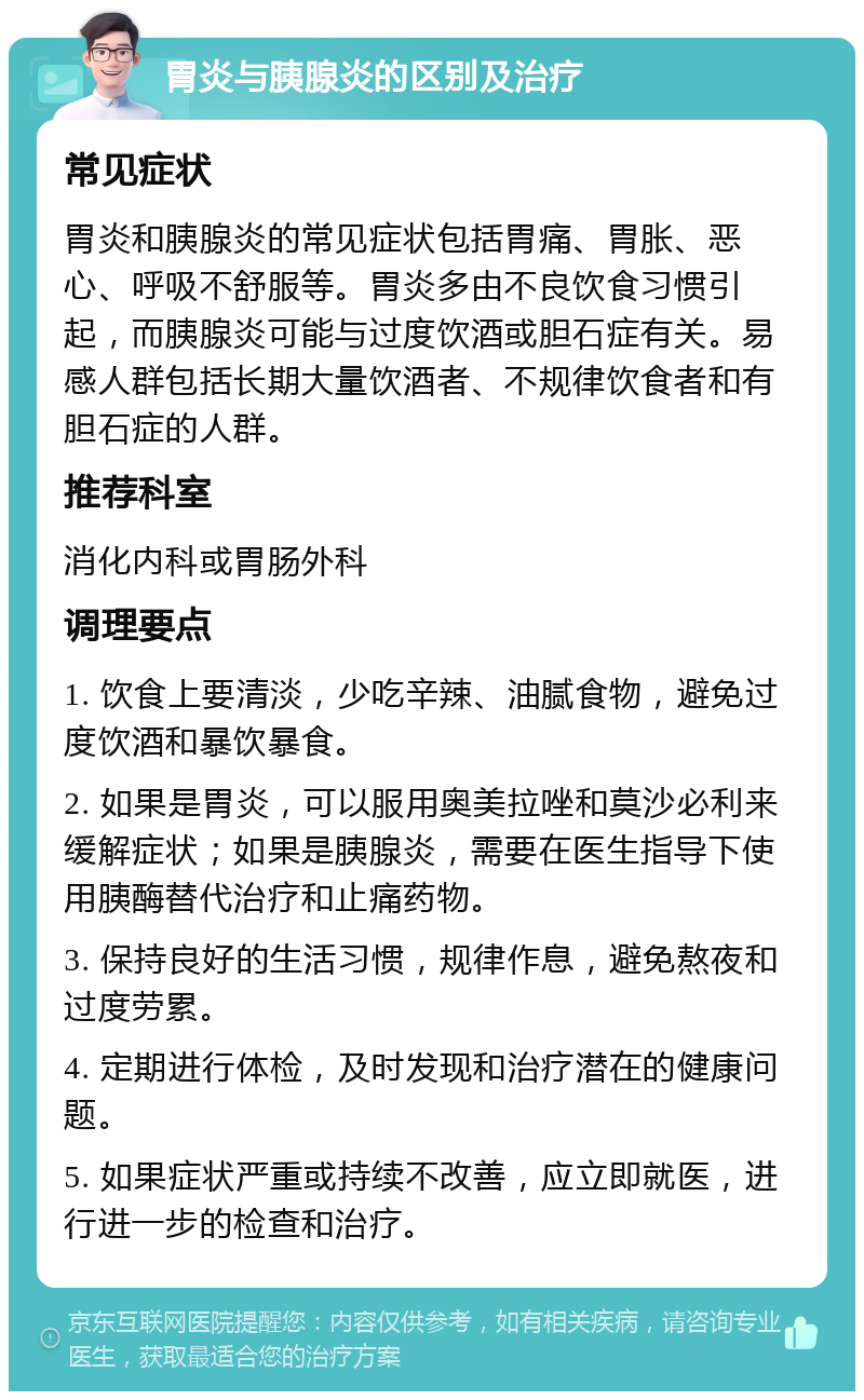 胃炎与胰腺炎的区别及治疗 常见症状 胃炎和胰腺炎的常见症状包括胃痛、胃胀、恶心、呼吸不舒服等。胃炎多由不良饮食习惯引起，而胰腺炎可能与过度饮酒或胆石症有关。易感人群包括长期大量饮酒者、不规律饮食者和有胆石症的人群。 推荐科室 消化内科或胃肠外科 调理要点 1. 饮食上要清淡，少吃辛辣、油腻食物，避免过度饮酒和暴饮暴食。 2. 如果是胃炎，可以服用奥美拉唑和莫沙必利来缓解症状；如果是胰腺炎，需要在医生指导下使用胰酶替代治疗和止痛药物。 3. 保持良好的生活习惯，规律作息，避免熬夜和过度劳累。 4. 定期进行体检，及时发现和治疗潜在的健康问题。 5. 如果症状严重或持续不改善，应立即就医，进行进一步的检查和治疗。