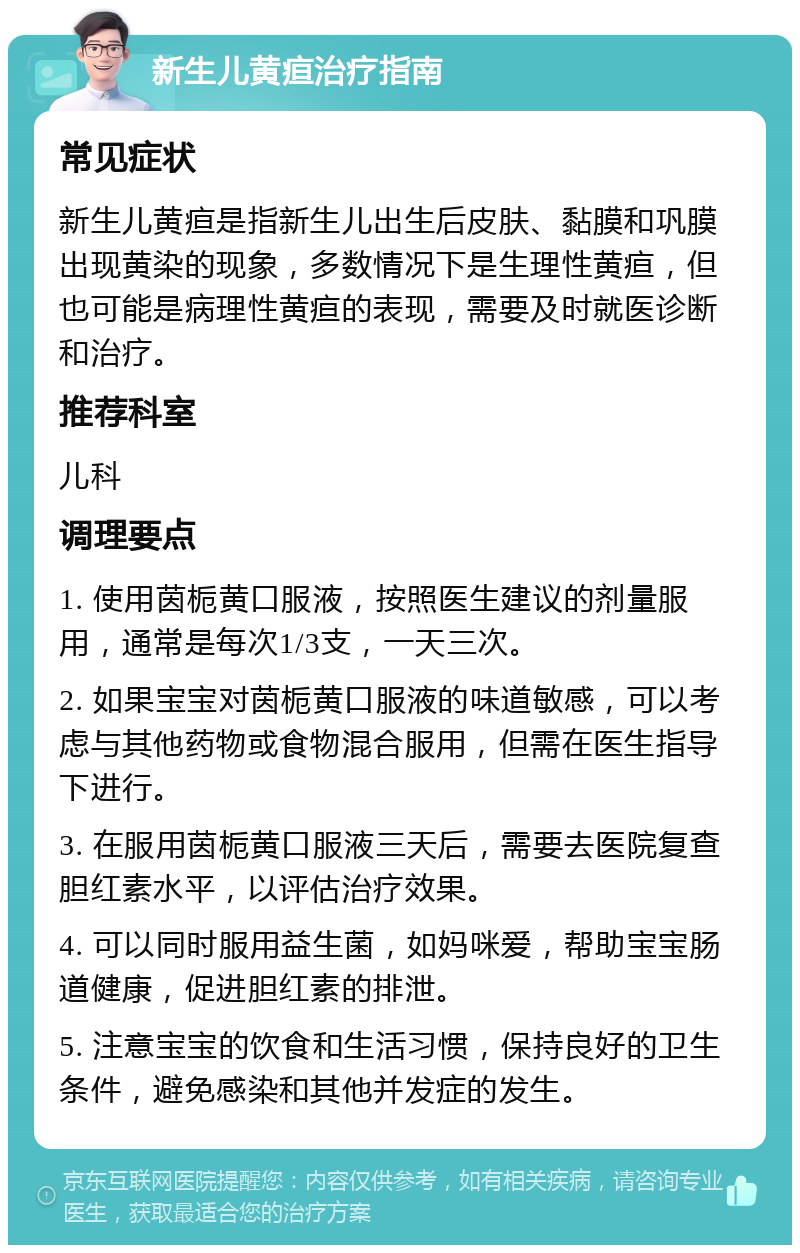 新生儿黄疸治疗指南 常见症状 新生儿黄疸是指新生儿出生后皮肤、黏膜和巩膜出现黄染的现象，多数情况下是生理性黄疸，但也可能是病理性黄疸的表现，需要及时就医诊断和治疗。 推荐科室 儿科 调理要点 1. 使用茵栀黄口服液，按照医生建议的剂量服用，通常是每次1/3支，一天三次。 2. 如果宝宝对茵栀黄口服液的味道敏感，可以考虑与其他药物或食物混合服用，但需在医生指导下进行。 3. 在服用茵栀黄口服液三天后，需要去医院复查胆红素水平，以评估治疗效果。 4. 可以同时服用益生菌，如妈咪爱，帮助宝宝肠道健康，促进胆红素的排泄。 5. 注意宝宝的饮食和生活习惯，保持良好的卫生条件，避免感染和其他并发症的发生。