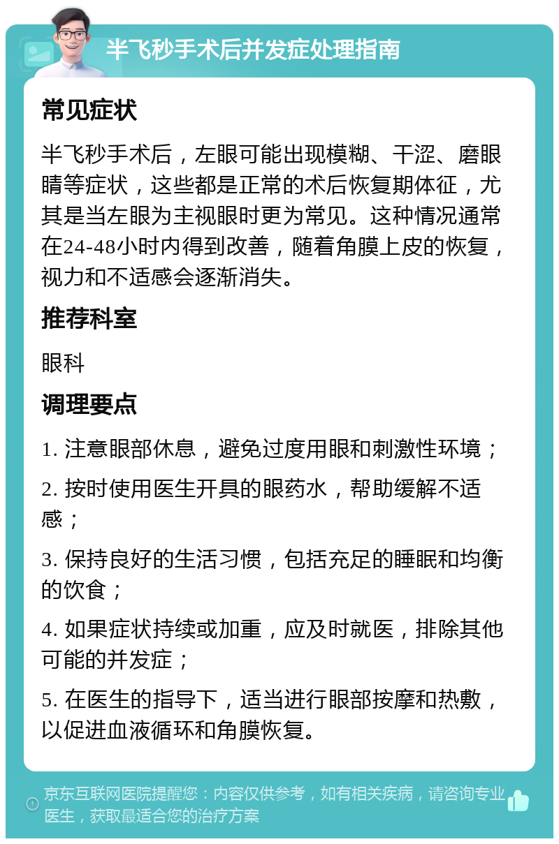 半飞秒手术后并发症处理指南 常见症状 半飞秒手术后，左眼可能出现模糊、干涩、磨眼睛等症状，这些都是正常的术后恢复期体征，尤其是当左眼为主视眼时更为常见。这种情况通常在24-48小时内得到改善，随着角膜上皮的恢复，视力和不适感会逐渐消失。 推荐科室 眼科 调理要点 1. 注意眼部休息，避免过度用眼和刺激性环境； 2. 按时使用医生开具的眼药水，帮助缓解不适感； 3. 保持良好的生活习惯，包括充足的睡眠和均衡的饮食； 4. 如果症状持续或加重，应及时就医，排除其他可能的并发症； 5. 在医生的指导下，适当进行眼部按摩和热敷，以促进血液循环和角膜恢复。