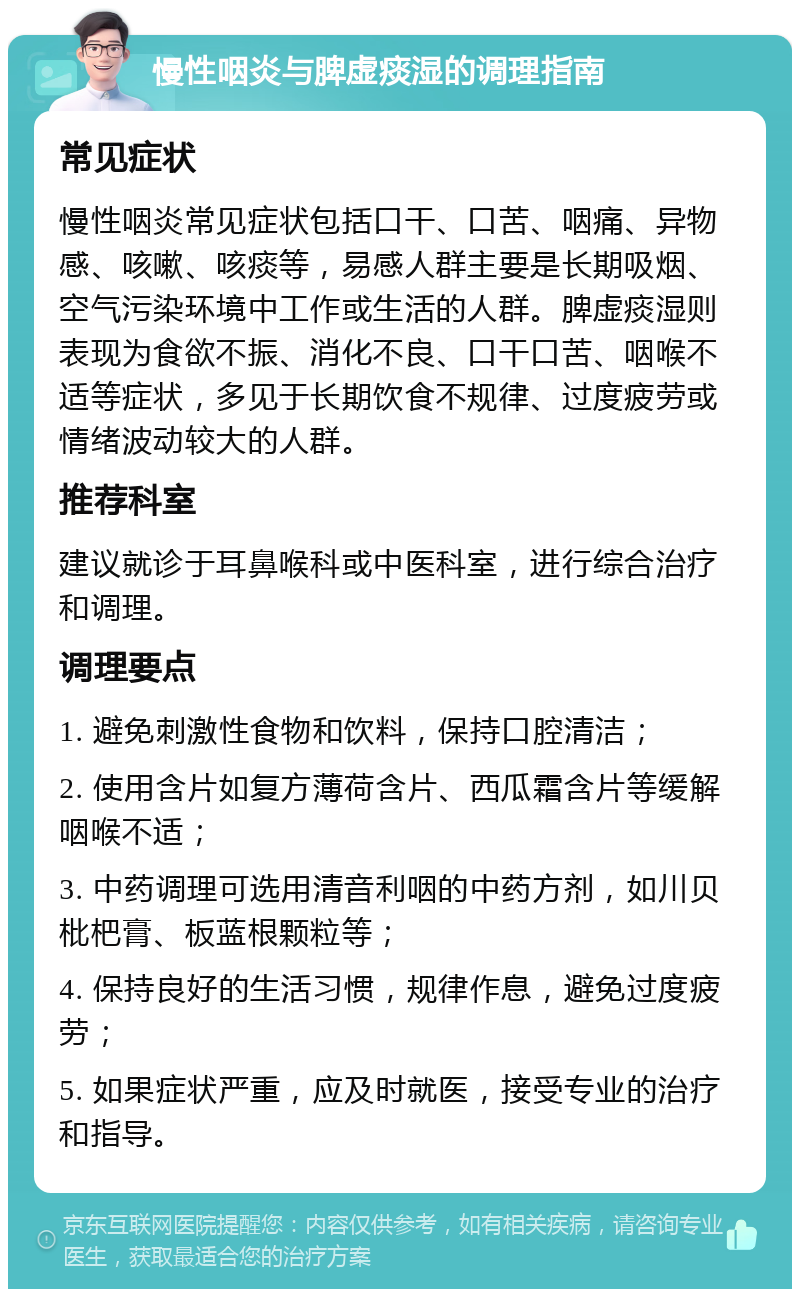 慢性咽炎与脾虚痰湿的调理指南 常见症状 慢性咽炎常见症状包括口干、口苦、咽痛、异物感、咳嗽、咳痰等，易感人群主要是长期吸烟、空气污染环境中工作或生活的人群。脾虚痰湿则表现为食欲不振、消化不良、口干口苦、咽喉不适等症状，多见于长期饮食不规律、过度疲劳或情绪波动较大的人群。 推荐科室 建议就诊于耳鼻喉科或中医科室，进行综合治疗和调理。 调理要点 1. 避免刺激性食物和饮料，保持口腔清洁； 2. 使用含片如复方薄荷含片、西瓜霜含片等缓解咽喉不适； 3. 中药调理可选用清音利咽的中药方剂，如川贝枇杷膏、板蓝根颗粒等； 4. 保持良好的生活习惯，规律作息，避免过度疲劳； 5. 如果症状严重，应及时就医，接受专业的治疗和指导。