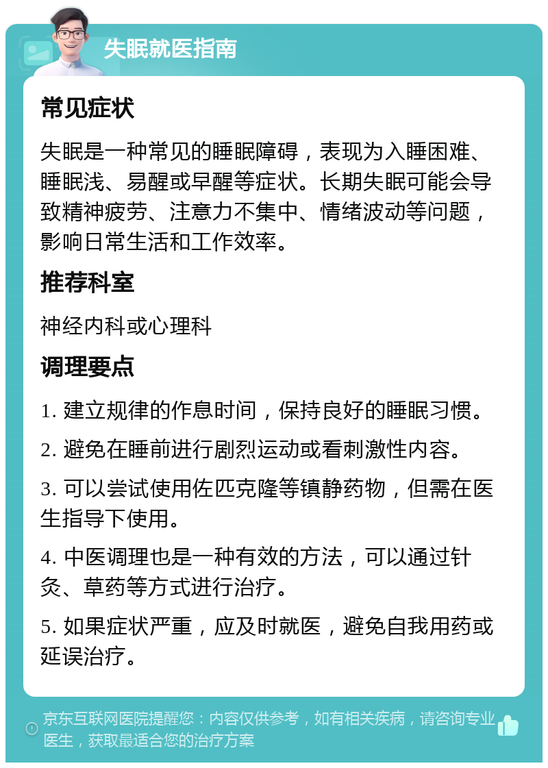 失眠就医指南 常见症状 失眠是一种常见的睡眠障碍，表现为入睡困难、睡眠浅、易醒或早醒等症状。长期失眠可能会导致精神疲劳、注意力不集中、情绪波动等问题，影响日常生活和工作效率。 推荐科室 神经内科或心理科 调理要点 1. 建立规律的作息时间，保持良好的睡眠习惯。 2. 避免在睡前进行剧烈运动或看刺激性内容。 3. 可以尝试使用佐匹克隆等镇静药物，但需在医生指导下使用。 4. 中医调理也是一种有效的方法，可以通过针灸、草药等方式进行治疗。 5. 如果症状严重，应及时就医，避免自我用药或延误治疗。