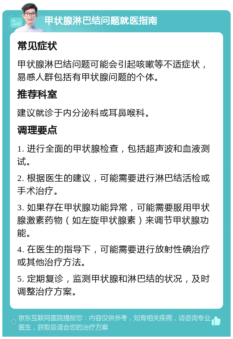 甲状腺淋巴结问题就医指南 常见症状 甲状腺淋巴结问题可能会引起咳嗽等不适症状，易感人群包括有甲状腺问题的个体。 推荐科室 建议就诊于内分泌科或耳鼻喉科。 调理要点 1. 进行全面的甲状腺检查，包括超声波和血液测试。 2. 根据医生的建议，可能需要进行淋巴结活检或手术治疗。 3. 如果存在甲状腺功能异常，可能需要服用甲状腺激素药物（如左旋甲状腺素）来调节甲状腺功能。 4. 在医生的指导下，可能需要进行放射性碘治疗或其他治疗方法。 5. 定期复诊，监测甲状腺和淋巴结的状况，及时调整治疗方案。