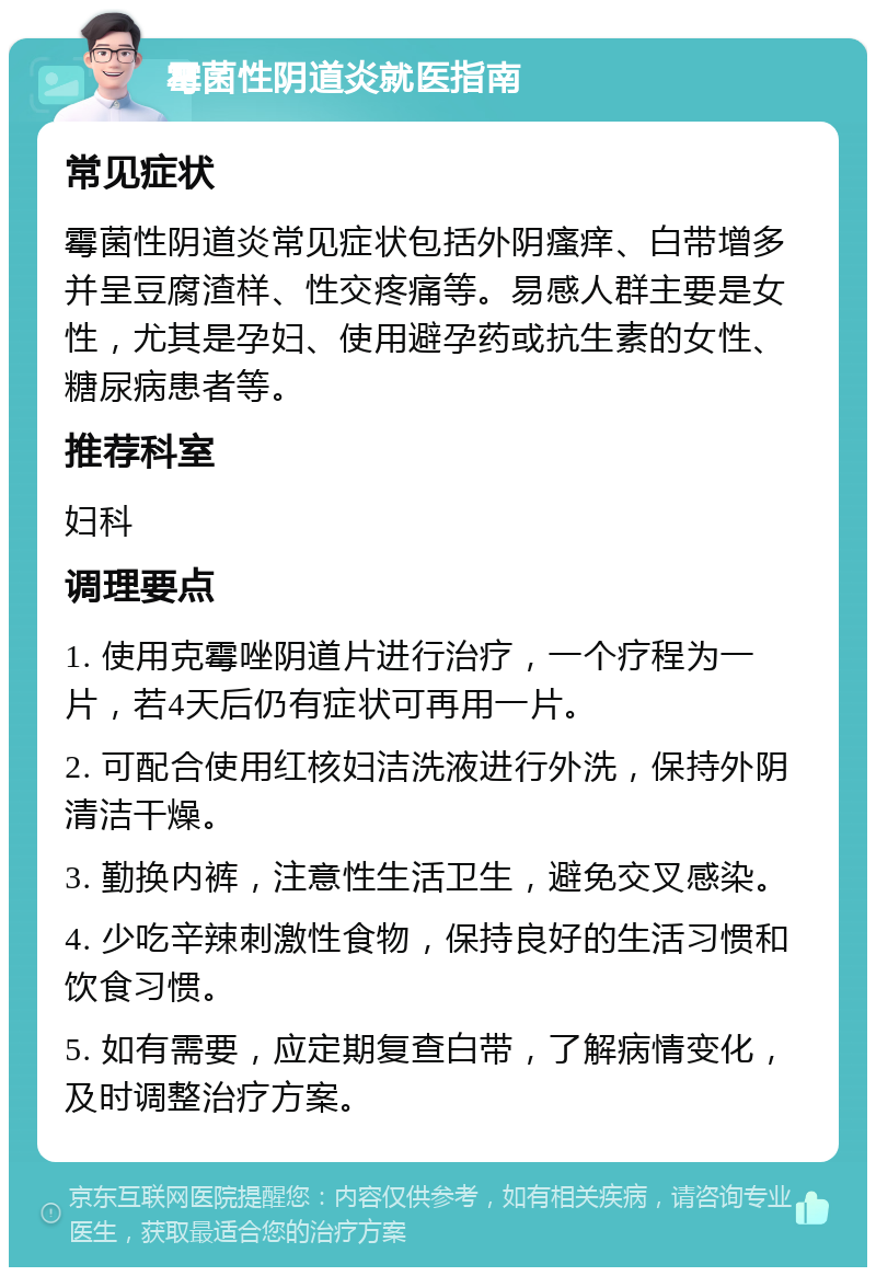 霉菌性阴道炎就医指南 常见症状 霉菌性阴道炎常见症状包括外阴瘙痒、白带增多并呈豆腐渣样、性交疼痛等。易感人群主要是女性，尤其是孕妇、使用避孕药或抗生素的女性、糖尿病患者等。 推荐科室 妇科 调理要点 1. 使用克霉唑阴道片进行治疗，一个疗程为一片，若4天后仍有症状可再用一片。 2. 可配合使用红核妇洁洗液进行外洗，保持外阴清洁干燥。 3. 勤换内裤，注意性生活卫生，避免交叉感染。 4. 少吃辛辣刺激性食物，保持良好的生活习惯和饮食习惯。 5. 如有需要，应定期复查白带，了解病情变化，及时调整治疗方案。