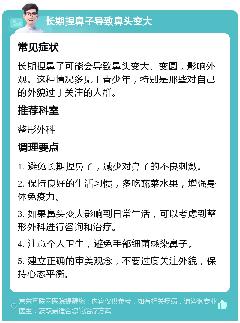 长期捏鼻子导致鼻头变大 常见症状 长期捏鼻子可能会导致鼻头变大、变圆，影响外观。这种情况多见于青少年，特别是那些对自己的外貌过于关注的人群。 推荐科室 整形外科 调理要点 1. 避免长期捏鼻子，减少对鼻子的不良刺激。 2. 保持良好的生活习惯，多吃蔬菜水果，增强身体免疫力。 3. 如果鼻头变大影响到日常生活，可以考虑到整形外科进行咨询和治疗。 4. 注意个人卫生，避免手部细菌感染鼻子。 5. 建立正确的审美观念，不要过度关注外貌，保持心态平衡。