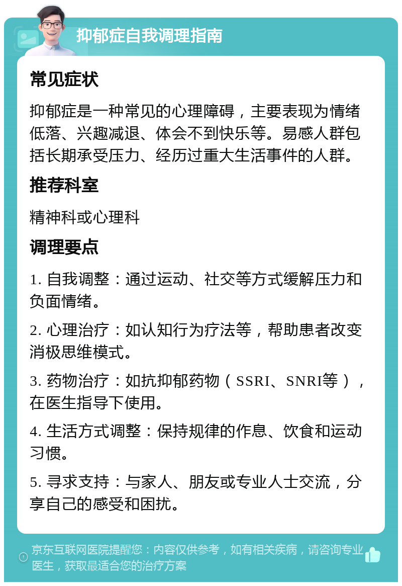 抑郁症自我调理指南 常见症状 抑郁症是一种常见的心理障碍，主要表现为情绪低落、兴趣减退、体会不到快乐等。易感人群包括长期承受压力、经历过重大生活事件的人群。 推荐科室 精神科或心理科 调理要点 1. 自我调整：通过运动、社交等方式缓解压力和负面情绪。 2. 心理治疗：如认知行为疗法等，帮助患者改变消极思维模式。 3. 药物治疗：如抗抑郁药物（SSRI、SNRI等），在医生指导下使用。 4. 生活方式调整：保持规律的作息、饮食和运动习惯。 5. 寻求支持：与家人、朋友或专业人士交流，分享自己的感受和困扰。