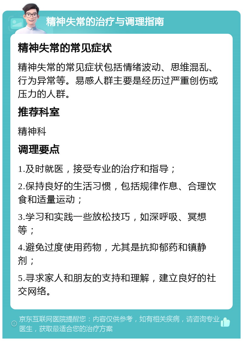 精神失常的治疗与调理指南 精神失常的常见症状 精神失常的常见症状包括情绪波动、思维混乱、行为异常等。易感人群主要是经历过严重创伤或压力的人群。 推荐科室 精神科 调理要点 1.及时就医，接受专业的治疗和指导； 2.保持良好的生活习惯，包括规律作息、合理饮食和适量运动； 3.学习和实践一些放松技巧，如深呼吸、冥想等； 4.避免过度使用药物，尤其是抗抑郁药和镇静剂； 5.寻求家人和朋友的支持和理解，建立良好的社交网络。