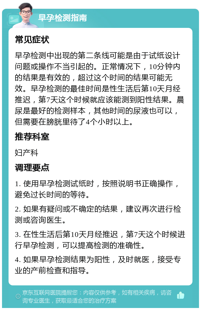 早孕检测指南 常见症状 早孕检测中出现的第二条线可能是由于试纸设计问题或操作不当引起的。正常情况下，10分钟内的结果是有效的，超过这个时间的结果可能无效。早孕检测的最佳时间是性生活后第10天月经推迟，第7天这个时候就应该能测到阳性结果。晨尿是最好的检测样本，其他时间的尿液也可以，但需要在膀胱里待了4个小时以上。 推荐科室 妇产科 调理要点 1. 使用早孕检测试纸时，按照说明书正确操作，避免过长时间的等待。 2. 如果有疑问或不确定的结果，建议再次进行检测或咨询医生。 3. 在性生活后第10天月经推迟，第7天这个时候进行早孕检测，可以提高检测的准确性。 4. 如果早孕检测结果为阳性，及时就医，接受专业的产前检查和指导。