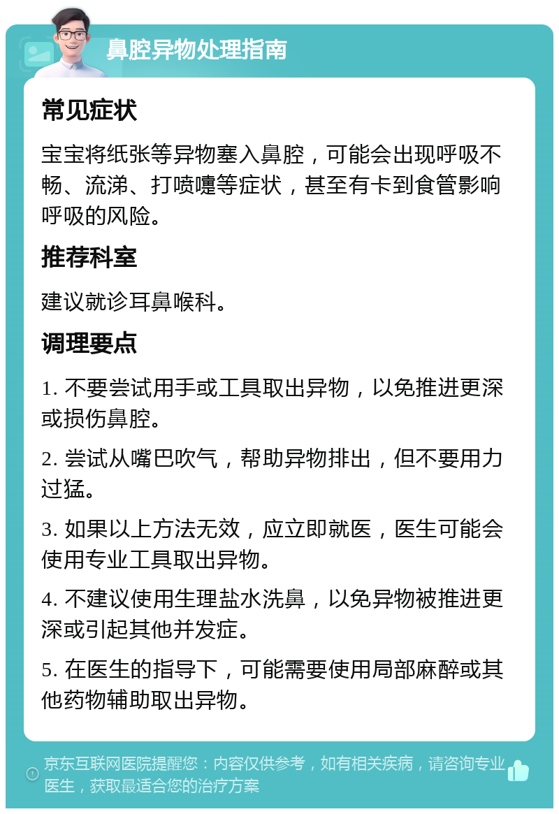 鼻腔异物处理指南 常见症状 宝宝将纸张等异物塞入鼻腔，可能会出现呼吸不畅、流涕、打喷嚏等症状，甚至有卡到食管影响呼吸的风险。 推荐科室 建议就诊耳鼻喉科。 调理要点 1. 不要尝试用手或工具取出异物，以免推进更深或损伤鼻腔。 2. 尝试从嘴巴吹气，帮助异物排出，但不要用力过猛。 3. 如果以上方法无效，应立即就医，医生可能会使用专业工具取出异物。 4. 不建议使用生理盐水洗鼻，以免异物被推进更深或引起其他并发症。 5. 在医生的指导下，可能需要使用局部麻醉或其他药物辅助取出异物。