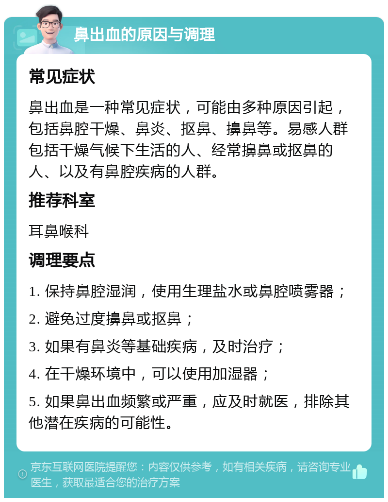 鼻出血的原因与调理 常见症状 鼻出血是一种常见症状，可能由多种原因引起，包括鼻腔干燥、鼻炎、抠鼻、擤鼻等。易感人群包括干燥气候下生活的人、经常擤鼻或抠鼻的人、以及有鼻腔疾病的人群。 推荐科室 耳鼻喉科 调理要点 1. 保持鼻腔湿润，使用生理盐水或鼻腔喷雾器； 2. 避免过度擤鼻或抠鼻； 3. 如果有鼻炎等基础疾病，及时治疗； 4. 在干燥环境中，可以使用加湿器； 5. 如果鼻出血频繁或严重，应及时就医，排除其他潜在疾病的可能性。