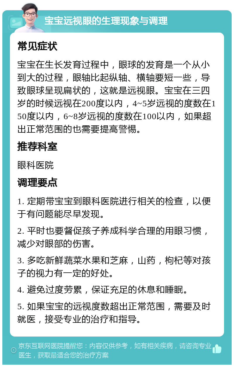 宝宝远视眼的生理现象与调理 常见症状 宝宝在生长发育过程中，眼球的发育是一个从小到大的过程，眼轴比起纵轴、横轴要短一些，导致眼球呈现扁状的，这就是远视眼。宝宝在三四岁的时候远视在200度以内，4~5岁远视的度数在150度以内，6~8岁远视的度数在100以内，如果超出正常范围的也需要提高警惕。 推荐科室 眼科医院 调理要点 1. 定期带宝宝到眼科医院进行相关的检查，以便于有问题能尽早发现。 2. 平时也要督促孩子养成科学合理的用眼习惯，减少对眼部的伤害。 3. 多吃新鲜蔬菜水果和芝麻，山药，枸杞等对孩子的视力有一定的好处。 4. 避免过度劳累，保证充足的休息和睡眠。 5. 如果宝宝的远视度数超出正常范围，需要及时就医，接受专业的治疗和指导。