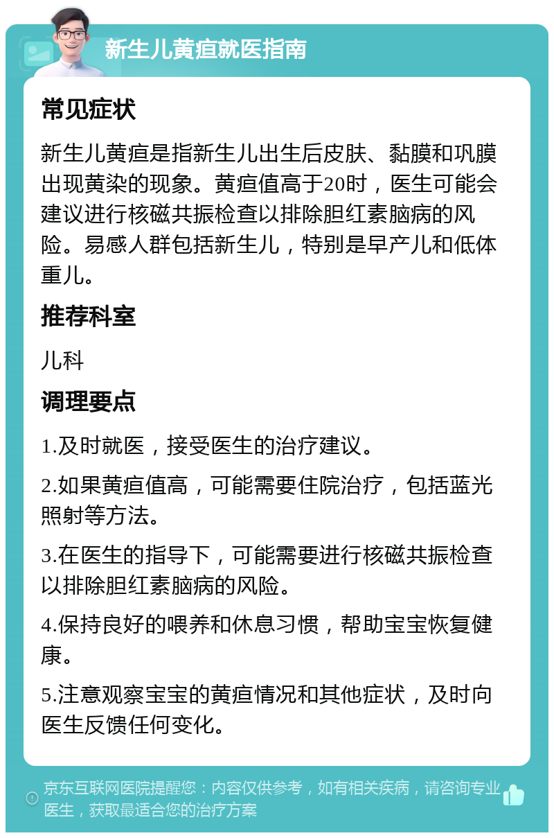 新生儿黄疸就医指南 常见症状 新生儿黄疸是指新生儿出生后皮肤、黏膜和巩膜出现黄染的现象。黄疸值高于20时，医生可能会建议进行核磁共振检查以排除胆红素脑病的风险。易感人群包括新生儿，特别是早产儿和低体重儿。 推荐科室 儿科 调理要点 1.及时就医，接受医生的治疗建议。 2.如果黄疸值高，可能需要住院治疗，包括蓝光照射等方法。 3.在医生的指导下，可能需要进行核磁共振检查以排除胆红素脑病的风险。 4.保持良好的喂养和休息习惯，帮助宝宝恢复健康。 5.注意观察宝宝的黄疸情况和其他症状，及时向医生反馈任何变化。