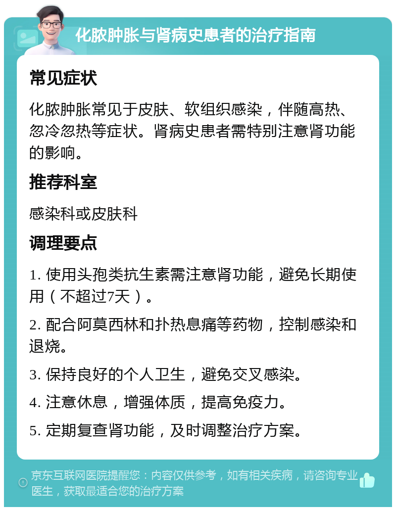 化脓肿胀与肾病史患者的治疗指南 常见症状 化脓肿胀常见于皮肤、软组织感染，伴随高热、忽冷忽热等症状。肾病史患者需特别注意肾功能的影响。 推荐科室 感染科或皮肤科 调理要点 1. 使用头孢类抗生素需注意肾功能，避免长期使用（不超过7天）。 2. 配合阿莫西林和扑热息痛等药物，控制感染和退烧。 3. 保持良好的个人卫生，避免交叉感染。 4. 注意休息，增强体质，提高免疫力。 5. 定期复查肾功能，及时调整治疗方案。