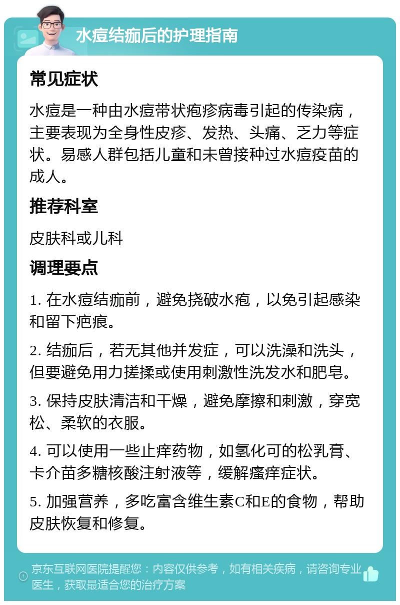 水痘结痂后的护理指南 常见症状 水痘是一种由水痘带状疱疹病毒引起的传染病，主要表现为全身性皮疹、发热、头痛、乏力等症状。易感人群包括儿童和未曾接种过水痘疫苗的成人。 推荐科室 皮肤科或儿科 调理要点 1. 在水痘结痂前，避免挠破水疱，以免引起感染和留下疤痕。 2. 结痂后，若无其他并发症，可以洗澡和洗头，但要避免用力搓揉或使用刺激性洗发水和肥皂。 3. 保持皮肤清洁和干燥，避免摩擦和刺激，穿宽松、柔软的衣服。 4. 可以使用一些止痒药物，如氢化可的松乳膏、卡介苗多糖核酸注射液等，缓解瘙痒症状。 5. 加强营养，多吃富含维生素C和E的食物，帮助皮肤恢复和修复。