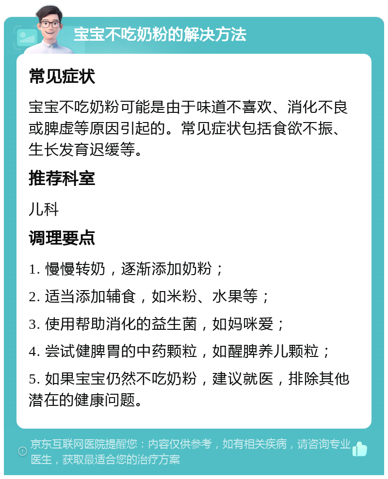 宝宝不吃奶粉的解决方法 常见症状 宝宝不吃奶粉可能是由于味道不喜欢、消化不良或脾虚等原因引起的。常见症状包括食欲不振、生长发育迟缓等。 推荐科室 儿科 调理要点 1. 慢慢转奶，逐渐添加奶粉； 2. 适当添加辅食，如米粉、水果等； 3. 使用帮助消化的益生菌，如妈咪爱； 4. 尝试健脾胃的中药颗粒，如醒脾养儿颗粒； 5. 如果宝宝仍然不吃奶粉，建议就医，排除其他潜在的健康问题。