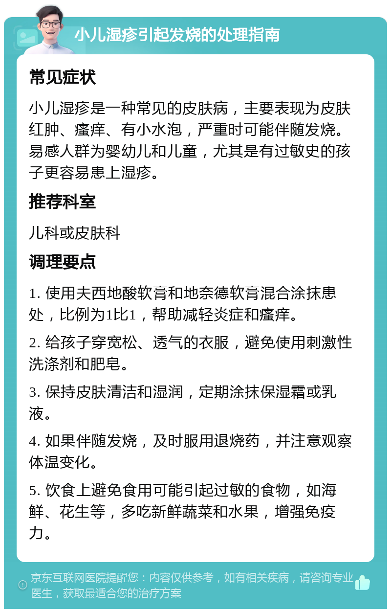 小儿湿疹引起发烧的处理指南 常见症状 小儿湿疹是一种常见的皮肤病，主要表现为皮肤红肿、瘙痒、有小水泡，严重时可能伴随发烧。易感人群为婴幼儿和儿童，尤其是有过敏史的孩子更容易患上湿疹。 推荐科室 儿科或皮肤科 调理要点 1. 使用夫西地酸软膏和地奈德软膏混合涂抹患处，比例为1比1，帮助减轻炎症和瘙痒。 2. 给孩子穿宽松、透气的衣服，避免使用刺激性洗涤剂和肥皂。 3. 保持皮肤清洁和湿润，定期涂抹保湿霜或乳液。 4. 如果伴随发烧，及时服用退烧药，并注意观察体温变化。 5. 饮食上避免食用可能引起过敏的食物，如海鲜、花生等，多吃新鲜蔬菜和水果，增强免疫力。