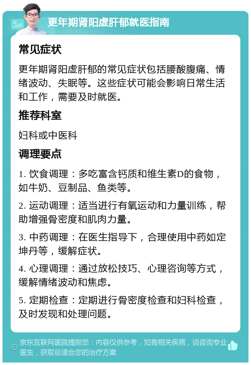 更年期肾阳虚肝郁就医指南 常见症状 更年期肾阳虚肝郁的常见症状包括腰酸腹痛、情绪波动、失眠等。这些症状可能会影响日常生活和工作，需要及时就医。 推荐科室 妇科或中医科 调理要点 1. 饮食调理：多吃富含钙质和维生素D的食物，如牛奶、豆制品、鱼类等。 2. 运动调理：适当进行有氧运动和力量训练，帮助增强骨密度和肌肉力量。 3. 中药调理：在医生指导下，合理使用中药如定坤丹等，缓解症状。 4. 心理调理：通过放松技巧、心理咨询等方式，缓解情绪波动和焦虑。 5. 定期检查：定期进行骨密度检查和妇科检查，及时发现和处理问题。