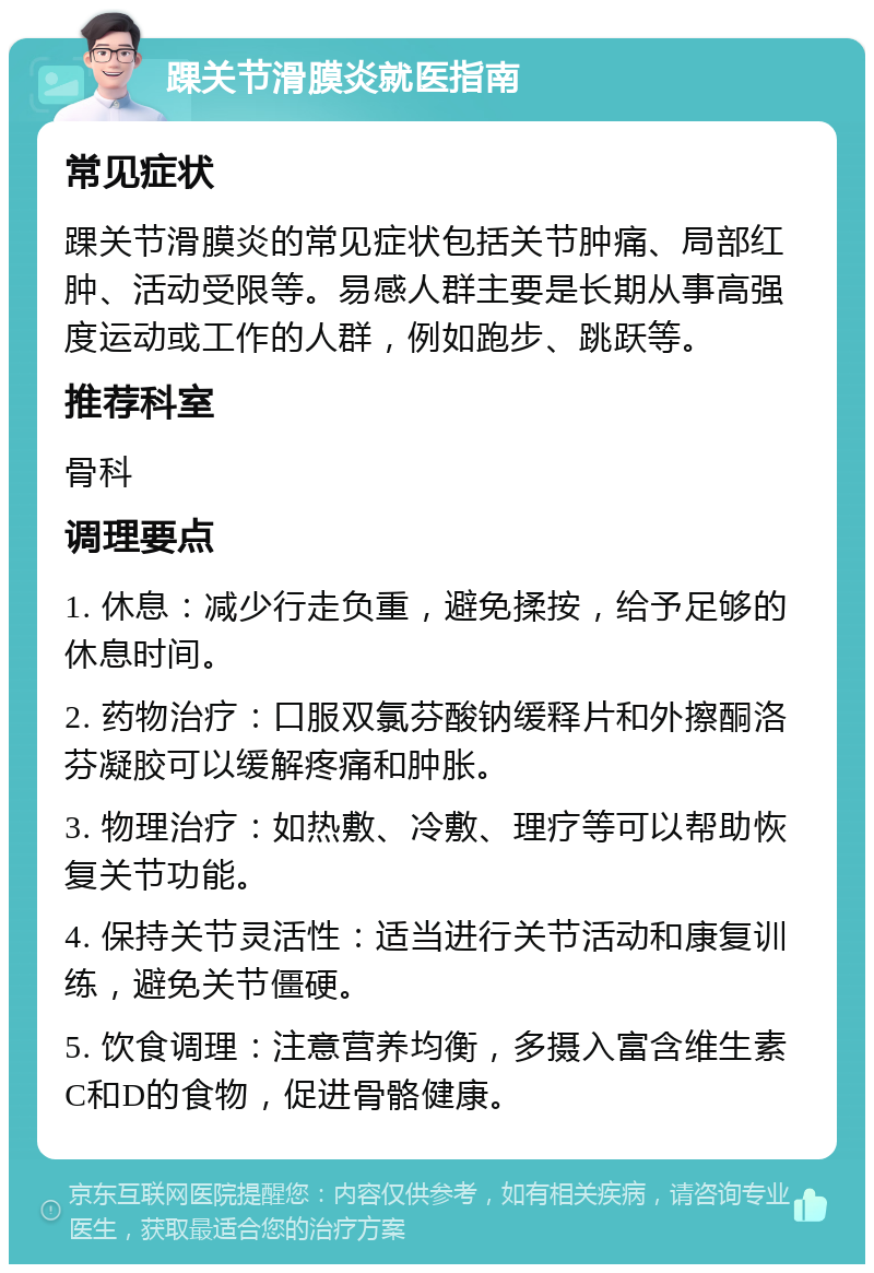 踝关节滑膜炎就医指南 常见症状 踝关节滑膜炎的常见症状包括关节肿痛、局部红肿、活动受限等。易感人群主要是长期从事高强度运动或工作的人群，例如跑步、跳跃等。 推荐科室 骨科 调理要点 1. 休息：减少行走负重，避免揉按，给予足够的休息时间。 2. 药物治疗：口服双氯芬酸钠缓释片和外擦酮洛芬凝胶可以缓解疼痛和肿胀。 3. 物理治疗：如热敷、冷敷、理疗等可以帮助恢复关节功能。 4. 保持关节灵活性：适当进行关节活动和康复训练，避免关节僵硬。 5. 饮食调理：注意营养均衡，多摄入富含维生素C和D的食物，促进骨骼健康。