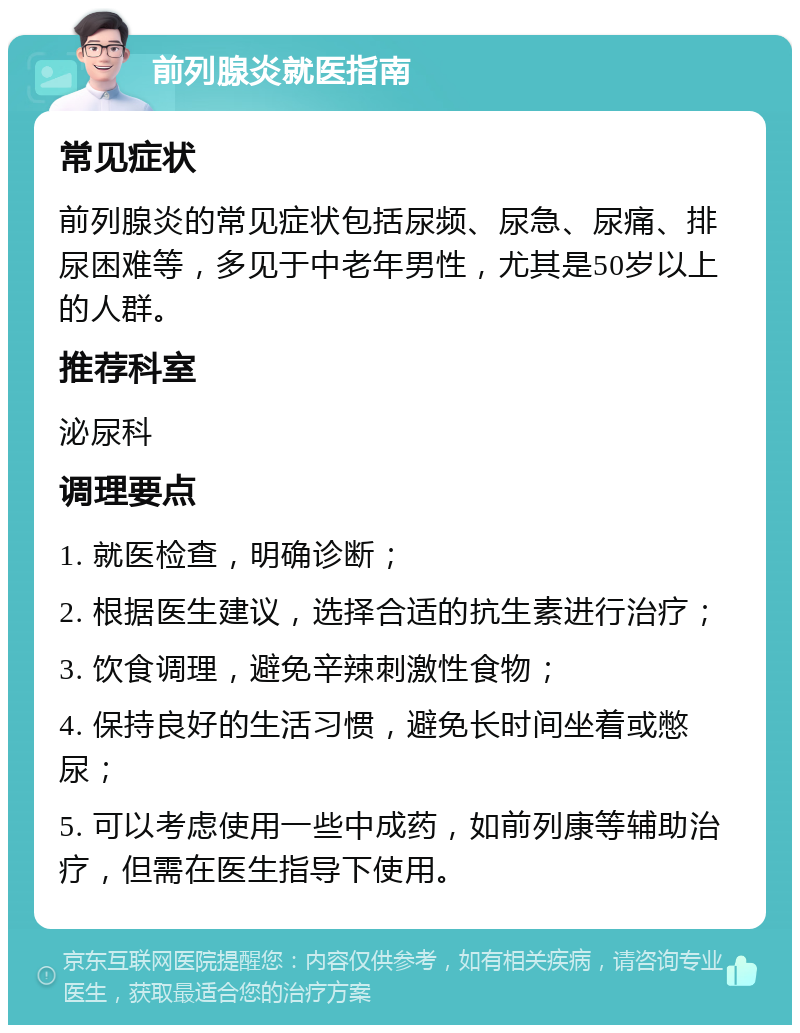 前列腺炎就医指南 常见症状 前列腺炎的常见症状包括尿频、尿急、尿痛、排尿困难等，多见于中老年男性，尤其是50岁以上的人群。 推荐科室 泌尿科 调理要点 1. 就医检查，明确诊断； 2. 根据医生建议，选择合适的抗生素进行治疗； 3. 饮食调理，避免辛辣刺激性食物； 4. 保持良好的生活习惯，避免长时间坐着或憋尿； 5. 可以考虑使用一些中成药，如前列康等辅助治疗，但需在医生指导下使用。