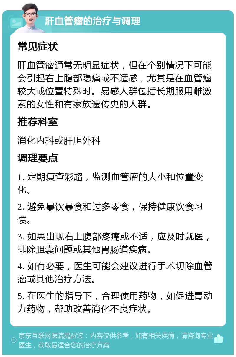 肝血管瘤的治疗与调理 常见症状 肝血管瘤通常无明显症状，但在个别情况下可能会引起右上腹部隐痛或不适感，尤其是在血管瘤较大或位置特殊时。易感人群包括长期服用雌激素的女性和有家族遗传史的人群。 推荐科室 消化内科或肝胆外科 调理要点 1. 定期复查彩超，监测血管瘤的大小和位置变化。 2. 避免暴饮暴食和过多零食，保持健康饮食习惯。 3. 如果出现右上腹部疼痛或不适，应及时就医，排除胆囊问题或其他胃肠道疾病。 4. 如有必要，医生可能会建议进行手术切除血管瘤或其他治疗方法。 5. 在医生的指导下，合理使用药物，如促进胃动力药物，帮助改善消化不良症状。