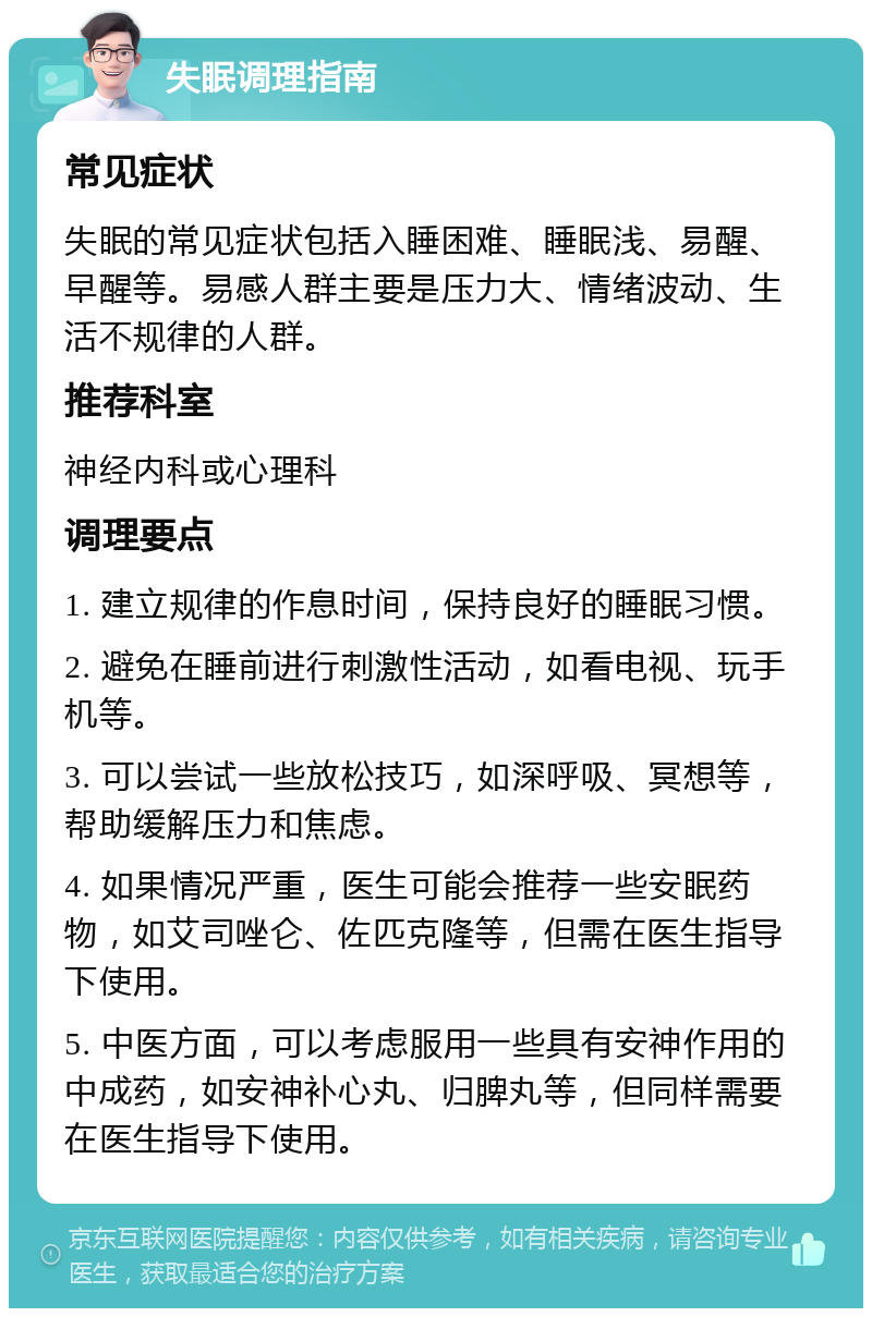 失眠调理指南 常见症状 失眠的常见症状包括入睡困难、睡眠浅、易醒、早醒等。易感人群主要是压力大、情绪波动、生活不规律的人群。 推荐科室 神经内科或心理科 调理要点 1. 建立规律的作息时间，保持良好的睡眠习惯。 2. 避免在睡前进行刺激性活动，如看电视、玩手机等。 3. 可以尝试一些放松技巧，如深呼吸、冥想等，帮助缓解压力和焦虑。 4. 如果情况严重，医生可能会推荐一些安眠药物，如艾司唑仑、佐匹克隆等，但需在医生指导下使用。 5. 中医方面，可以考虑服用一些具有安神作用的中成药，如安神补心丸、归脾丸等，但同样需要在医生指导下使用。