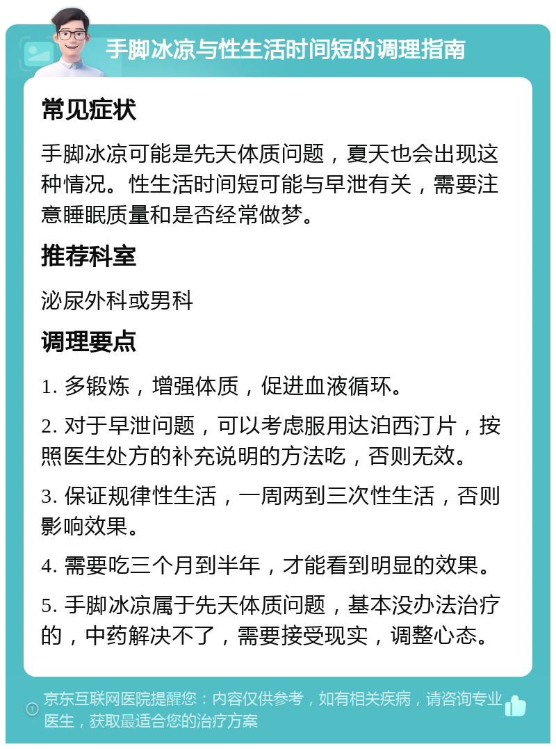 手脚冰凉与性生活时间短的调理指南 常见症状 手脚冰凉可能是先天体质问题，夏天也会出现这种情况。性生活时间短可能与早泄有关，需要注意睡眠质量和是否经常做梦。 推荐科室 泌尿外科或男科 调理要点 1. 多锻炼，增强体质，促进血液循环。 2. 对于早泄问题，可以考虑服用达泊西汀片，按照医生处方的补充说明的方法吃，否则无效。 3. 保证规律性生活，一周两到三次性生活，否则影响效果。 4. 需要吃三个月到半年，才能看到明显的效果。 5. 手脚冰凉属于先天体质问题，基本没办法治疗的，中药解决不了，需要接受现实，调整心态。