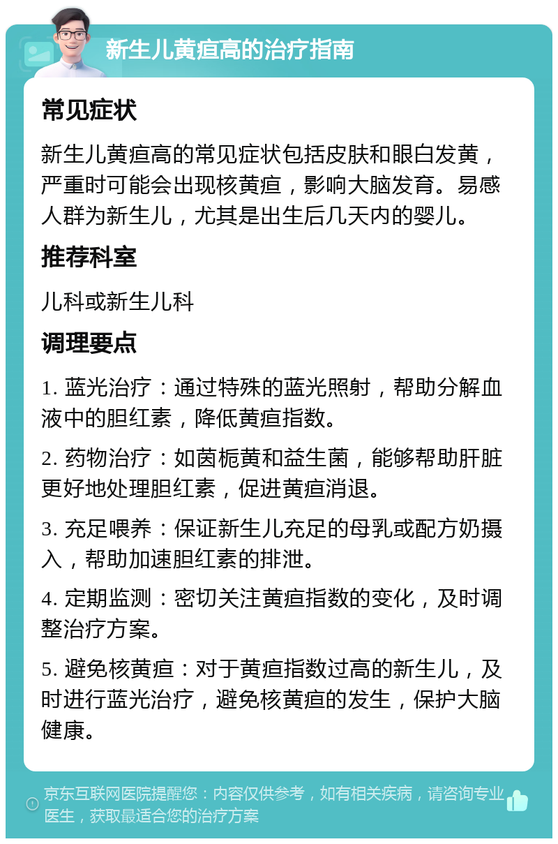 新生儿黄疸高的治疗指南 常见症状 新生儿黄疸高的常见症状包括皮肤和眼白发黄，严重时可能会出现核黄疸，影响大脑发育。易感人群为新生儿，尤其是出生后几天内的婴儿。 推荐科室 儿科或新生儿科 调理要点 1. 蓝光治疗：通过特殊的蓝光照射，帮助分解血液中的胆红素，降低黄疸指数。 2. 药物治疗：如茵栀黄和益生菌，能够帮助肝脏更好地处理胆红素，促进黄疸消退。 3. 充足喂养：保证新生儿充足的母乳或配方奶摄入，帮助加速胆红素的排泄。 4. 定期监测：密切关注黄疸指数的变化，及时调整治疗方案。 5. 避免核黄疸：对于黄疸指数过高的新生儿，及时进行蓝光治疗，避免核黄疸的发生，保护大脑健康。