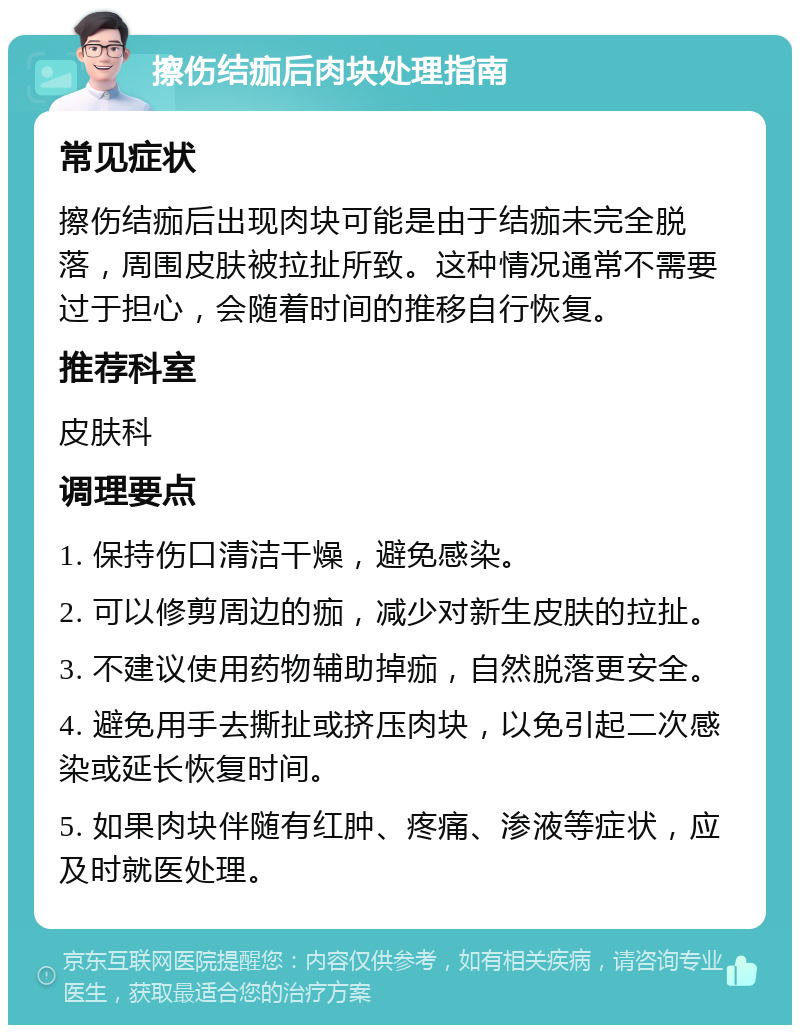 擦伤结痂后肉块处理指南 常见症状 擦伤结痂后出现肉块可能是由于结痂未完全脱落，周围皮肤被拉扯所致。这种情况通常不需要过于担心，会随着时间的推移自行恢复。 推荐科室 皮肤科 调理要点 1. 保持伤口清洁干燥，避免感染。 2. 可以修剪周边的痂，减少对新生皮肤的拉扯。 3. 不建议使用药物辅助掉痂，自然脱落更安全。 4. 避免用手去撕扯或挤压肉块，以免引起二次感染或延长恢复时间。 5. 如果肉块伴随有红肿、疼痛、渗液等症状，应及时就医处理。