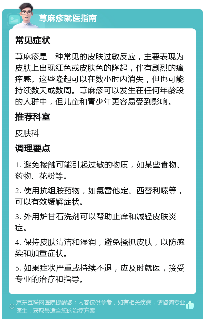 荨麻疹就医指南 常见症状 荨麻疹是一种常见的皮肤过敏反应，主要表现为皮肤上出现红色或皮肤色的隆起，伴有剧烈的瘙痒感。这些隆起可以在数小时内消失，但也可能持续数天或数周。荨麻疹可以发生在任何年龄段的人群中，但儿童和青少年更容易受到影响。 推荐科室 皮肤科 调理要点 1. 避免接触可能引起过敏的物质，如某些食物、药物、花粉等。 2. 使用抗组胺药物，如氯雷他定、西替利嗪等，可以有效缓解症状。 3. 外用炉甘石洗剂可以帮助止痒和减轻皮肤炎症。 4. 保持皮肤清洁和湿润，避免搔抓皮肤，以防感染和加重症状。 5. 如果症状严重或持续不退，应及时就医，接受专业的治疗和指导。