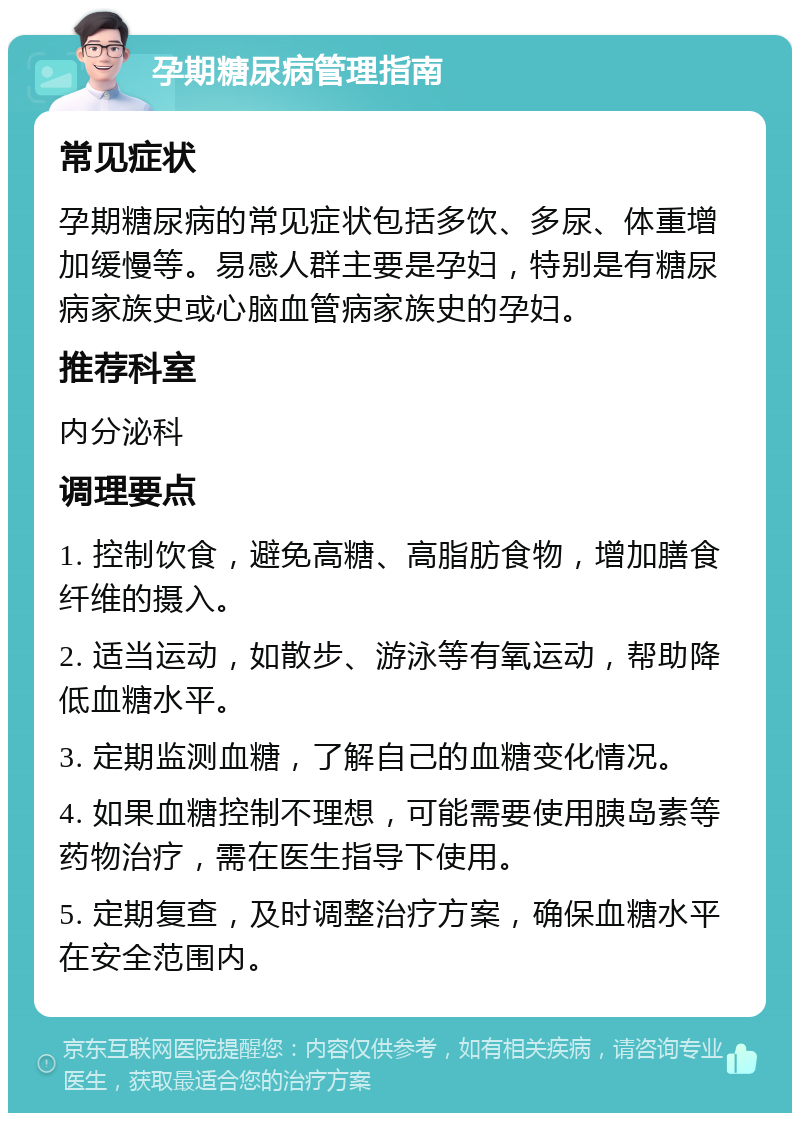 孕期糖尿病管理指南 常见症状 孕期糖尿病的常见症状包括多饮、多尿、体重增加缓慢等。易感人群主要是孕妇，特别是有糖尿病家族史或心脑血管病家族史的孕妇。 推荐科室 内分泌科 调理要点 1. 控制饮食，避免高糖、高脂肪食物，增加膳食纤维的摄入。 2. 适当运动，如散步、游泳等有氧运动，帮助降低血糖水平。 3. 定期监测血糖，了解自己的血糖变化情况。 4. 如果血糖控制不理想，可能需要使用胰岛素等药物治疗，需在医生指导下使用。 5. 定期复查，及时调整治疗方案，确保血糖水平在安全范围内。