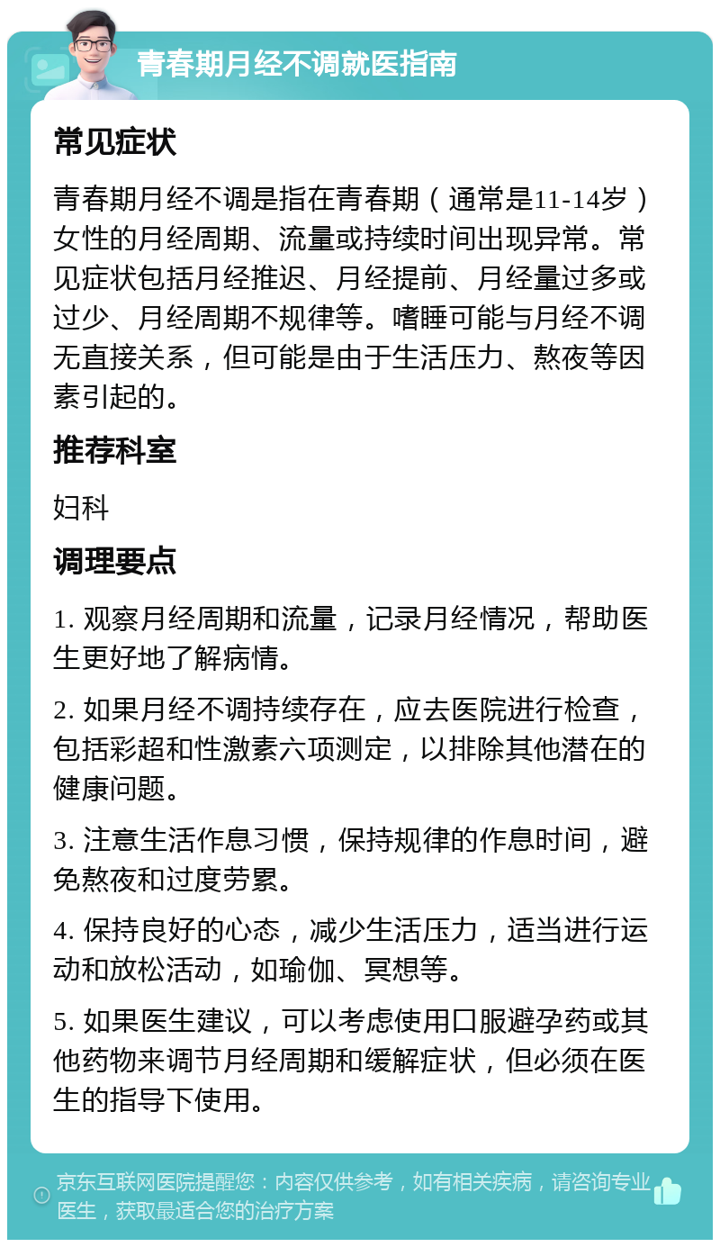 青春期月经不调就医指南 常见症状 青春期月经不调是指在青春期（通常是11-14岁）女性的月经周期、流量或持续时间出现异常。常见症状包括月经推迟、月经提前、月经量过多或过少、月经周期不规律等。嗜睡可能与月经不调无直接关系，但可能是由于生活压力、熬夜等因素引起的。 推荐科室 妇科 调理要点 1. 观察月经周期和流量，记录月经情况，帮助医生更好地了解病情。 2. 如果月经不调持续存在，应去医院进行检查，包括彩超和性激素六项测定，以排除其他潜在的健康问题。 3. 注意生活作息习惯，保持规律的作息时间，避免熬夜和过度劳累。 4. 保持良好的心态，减少生活压力，适当进行运动和放松活动，如瑜伽、冥想等。 5. 如果医生建议，可以考虑使用口服避孕药或其他药物来调节月经周期和缓解症状，但必须在医生的指导下使用。