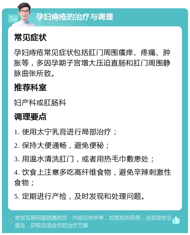 孕妇痔疮的治疗与调理 常见症状 孕妇痔疮常见症状包括肛门周围瘙痒、疼痛、肿胀等，多因孕期子宫增大压迫直肠和肛门周围静脉曲张所致。 推荐科室 妇产科或肛肠科 调理要点 1. 使用太宁乳膏进行局部治疗； 2. 保持大便通畅，避免便秘； 3. 用温水清洗肛门，或者用热毛巾敷患处； 4. 饮食上注意多吃高纤维食物，避免辛辣刺激性食物； 5. 定期进行产检，及时发现和处理问题。