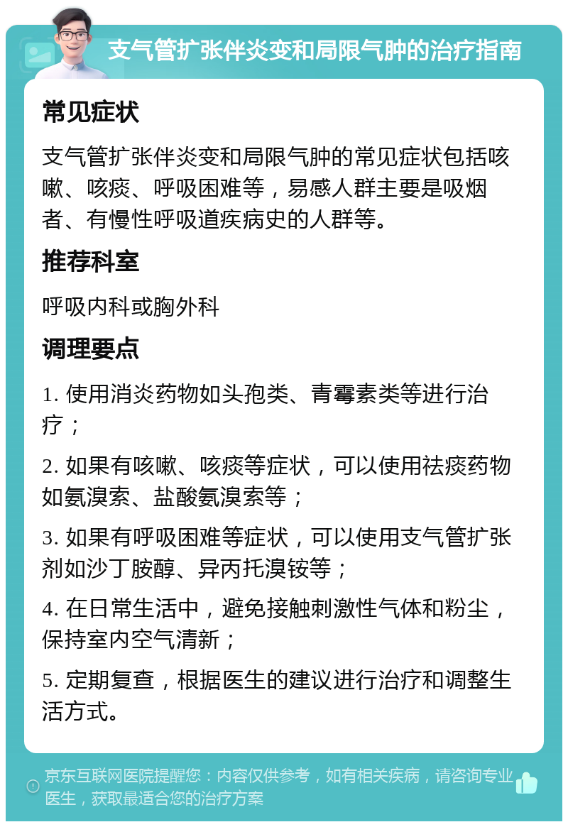 支气管扩张伴炎变和局限气肿的治疗指南 常见症状 支气管扩张伴炎变和局限气肿的常见症状包括咳嗽、咳痰、呼吸困难等，易感人群主要是吸烟者、有慢性呼吸道疾病史的人群等。 推荐科室 呼吸内科或胸外科 调理要点 1. 使用消炎药物如头孢类、青霉素类等进行治疗； 2. 如果有咳嗽、咳痰等症状，可以使用祛痰药物如氨溴索、盐酸氨溴索等； 3. 如果有呼吸困难等症状，可以使用支气管扩张剂如沙丁胺醇、异丙托溴铵等； 4. 在日常生活中，避免接触刺激性气体和粉尘，保持室内空气清新； 5. 定期复查，根据医生的建议进行治疗和调整生活方式。